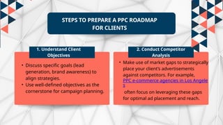 STEPS TO PREPARE A PPC ROADMAP
FOR CLIENTS
1. Understand Client
Objectives
2. Conduct Competitor
Analysis
• Discuss specific goals (lead
generation, brand awareness) to
align strategies.
• Use well-defined objectives as the
cornerstone for campaign planning.
• Make use of market gaps to strategically
place your client’s advertisements
against competitors. For example,
PPC e-commerce agencies in Los Angele
s
often focus on leveraging these gaps
for optimal ad placement and reach.
 