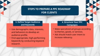 STEPS TO PREPARE A PPC ROADMAP
FOR CLIENTS
3. Define Target Audience
and Keywords
4. Structure Your PPC
Campaigns
• Use demographic data, interests,
and behaviors to develop an
audience profile.
• Find appropriate, high-performing
keywords by conducting keyword
research.
• Make specialized ad groups according
to themes, goods, or services.
• Ads should match user intent to
increase relevancy.
 