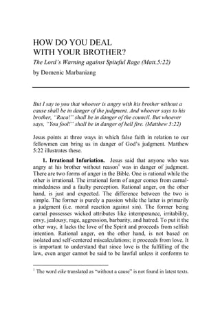 HOW DO YOU DEAL
WITH YOUR BROTHER?
The Lord’s Warning against Spiteful Rage (Matt.5:22)
by Domenic Marbaniang

But I say to you that whoever is angry with his brother without a
cause shall be in danger of the judgment. And whoever says to his
brother, “Raca!” shall be in danger of the council. But whoever
says, “You fool!” shall be in danger of hell fire. (Matthew 5:22)
Jesus points at three ways in which false faith in relation to our
fellowmen can bring us in danger of God’s judgment. Matthew
5:22 illustrates these.
1. Irrational Infuriation. Jesus said that anyone who was
angry at his brother without reason1 was in danger of judgment.
There are two forms of anger in the Bible. One is rational while the
other is irrational. The irrational form of anger comes from carnalmindedness and a faulty perception. Rational anger, on the other
hand, is just and expected. The difference between the two is
simple. The former is purely a passion while the latter is primarily
a judgment (i.e. moral reaction against sin). The former being
carnal possesses wicked attributes like intemperance, irritability,
envy, jealousy, rage, aggression, barbarity, and hatred. To put it the
other way, it lacks the love of the Spirit and proceeds from selfish
intention. Rational anger, on the other hand, is not based on
isolated and self-centered miscalculations; it proceeds from love. It
is important to understand that since love is the fulfilling of the
law, even anger cannot be said to be lawful unless it conforms to
1

The word eike translated as “without a cause” is not found in latest texts.

 