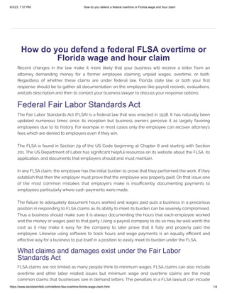 6/3/23, 7:57 PM How do you defend a federal overtime or Florida wage and hour claim
https://www.davidsteinfeld.com/defend-flsa-overtime-florida-wage-claim.html 1/4
How do you defend a federal FLSA overtime or
Florida wage and hour claim
Recent changes in the law make it more likely that your business will receive a letter from an
attorney demanding money for a former employee claiming unpaid wages, overtime, or both.
Regardless of whether these claims are under federal law, Florida state law, or both your first
response should be to gather all documentation on the employee like payroll records, evaluations,
and job description and then to contact your business lawyer to discuss your response options.
Federal Fair Labor Standards Act
The Fair Labor Standards Act (FLSA) is a federal law that was enacted in 1938. It has naturally been
updated numerous times since its inception but business owners perceive it as largely favoring
employees due to its history. For example in most cases only the employee can recover attorney’s
fees which are denied to employers even if they win.
The FLSA is found in Section 29 of the US Code beginning at Chapter 8 and starting with Section
201. The US Department of Labor has significant helpful resources on its website about the FLSA, its
application, and documents that employers should and must maintain.
In any FLSA claim, the employee has the initial burden to prove that they performed the work. If they
establish that then the employer must prove that the employee was properly paid. On that issue one
of the most common mistakes that employers make is insufficiently documenting payments to
employees particularly where cash payments were made.
The failure to adequately document hours worked and wages paid puts a business in a precarious
position in responding to FLSA claims as its ability to meet its burden can be severely compromised.
Thus a business should make sure it is always documenting the hours that each employee worked
and the money or wages paid to that party. Using a payroll company to do so may be well worth the
cost as it may make it easy for the company to later prove that it fully and properly paid the
employee. Likewise using software to track hours and wage payments is an equally efficient and
effective way for a business to put itself in a position to easily meet its burden under the FLSA.
What claims and damages exist under the Fair Labor
Standards Act
FLSA claims are not limited as many people think to minimum wages. FLSA claims can also include
overtime and other labor related issues but minimum wage and overtime claims are the most
common claims that businesses see in demand letters. The penalties in a FLSA lawsuit can include
 