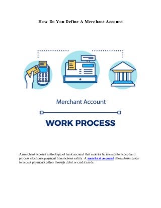 How Do You Define A Merchant Account
A merchant account is the type of bank account that enables businesses to accept and
process electronic payment transactions safely. A merchant account allows businesses
to accept payments either through debit or credit cards.
 