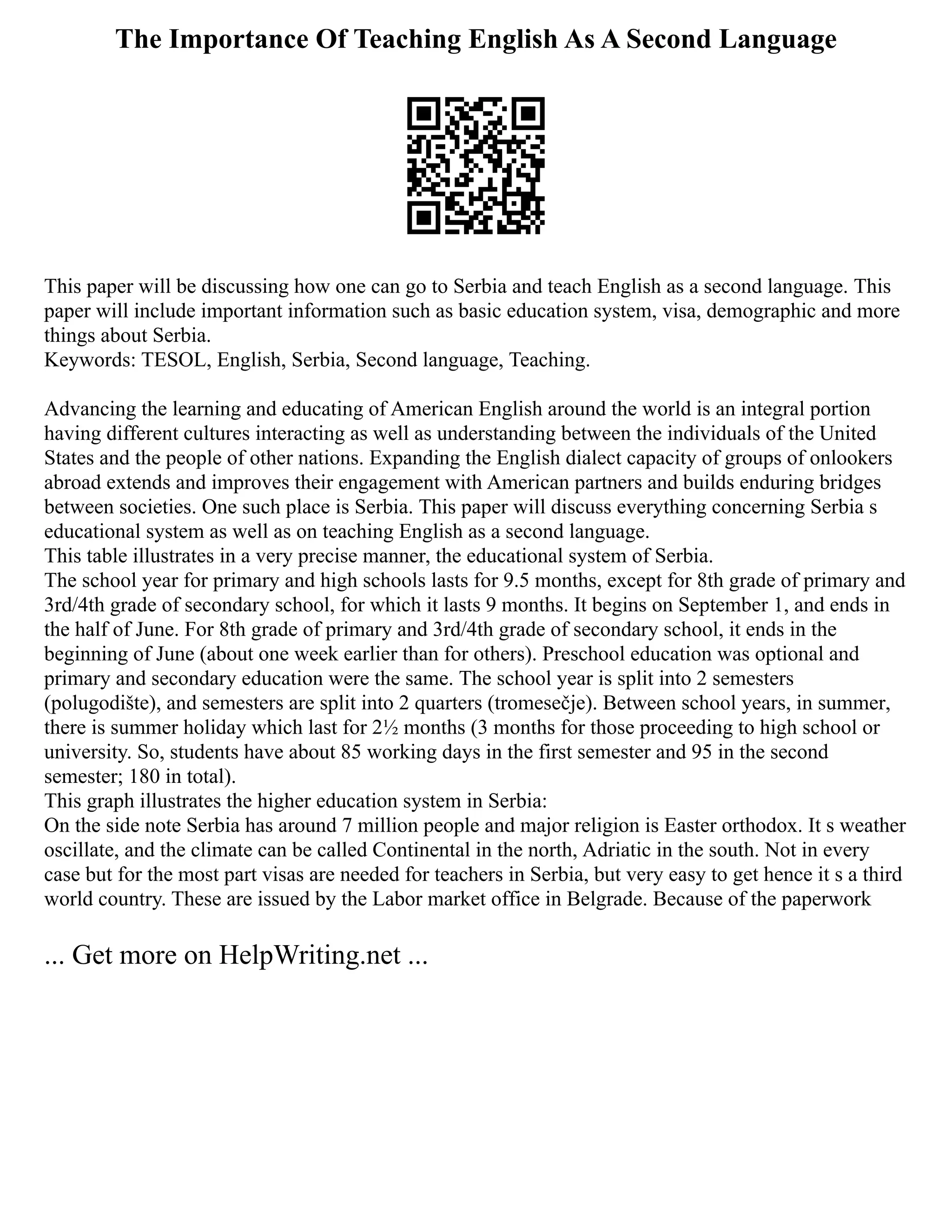 The Importance Of Teaching English As A Second Language
This paper will be discussing how one can go to Serbia and teach English as a second language. This
paper will include important information such as basic education system, visa, demographic and more
things about Serbia.
Keywords: TESOL, English, Serbia, Second language, Teaching.
Advancing the learning and educating of American English around the world is an integral portion
having different cultures interacting as well as understanding between the individuals of the United
States and the people of other nations. Expanding the English dialect capacity of groups of onlookers
abroad extends and improves their engagement with American partners and builds enduring bridges
between societies. One such place is Serbia. This paper will discuss everything concerning Serbia s
educational system as well as on teaching English as a second language.
This table illustrates in a very precise manner, the educational system of Serbia.
The school year for primary and high schools lasts for 9.5 months, except for 8th grade of primary and
3rd/4th grade of secondary school, for which it lasts 9 months. It begins on September 1, and ends in
the half of June. For 8th grade of primary and 3rd/4th grade of secondary school, it ends in the
beginning of June (about one week earlier than for others). Preschool education was optional and
primary and secondary education were the same. The school year is split into 2 semesters
(polugodište), and semesters are split into 2 quarters (tromesečje). Between school years, in summer,
there is summer holiday which last for 2½ months (3 months for those proceeding to high school or
university. So, students have about 85 working days in the first semester and 95 in the second
semester; 180 in total).
This graph illustrates the higher education system in Serbia:
On the side note Serbia has around 7 million people and major religion is Easter orthodox. It s weather
oscillate, and the climate can be called Continental in the north, Adriatic in the south. Not in every
case but for the most part visas are needed for teachers in Serbia, but very easy to get hence it s a third
world country. These are issued by the Labor market office in Belgrade. Because of the paperwork
... Get more on HelpWriting.net ...
 