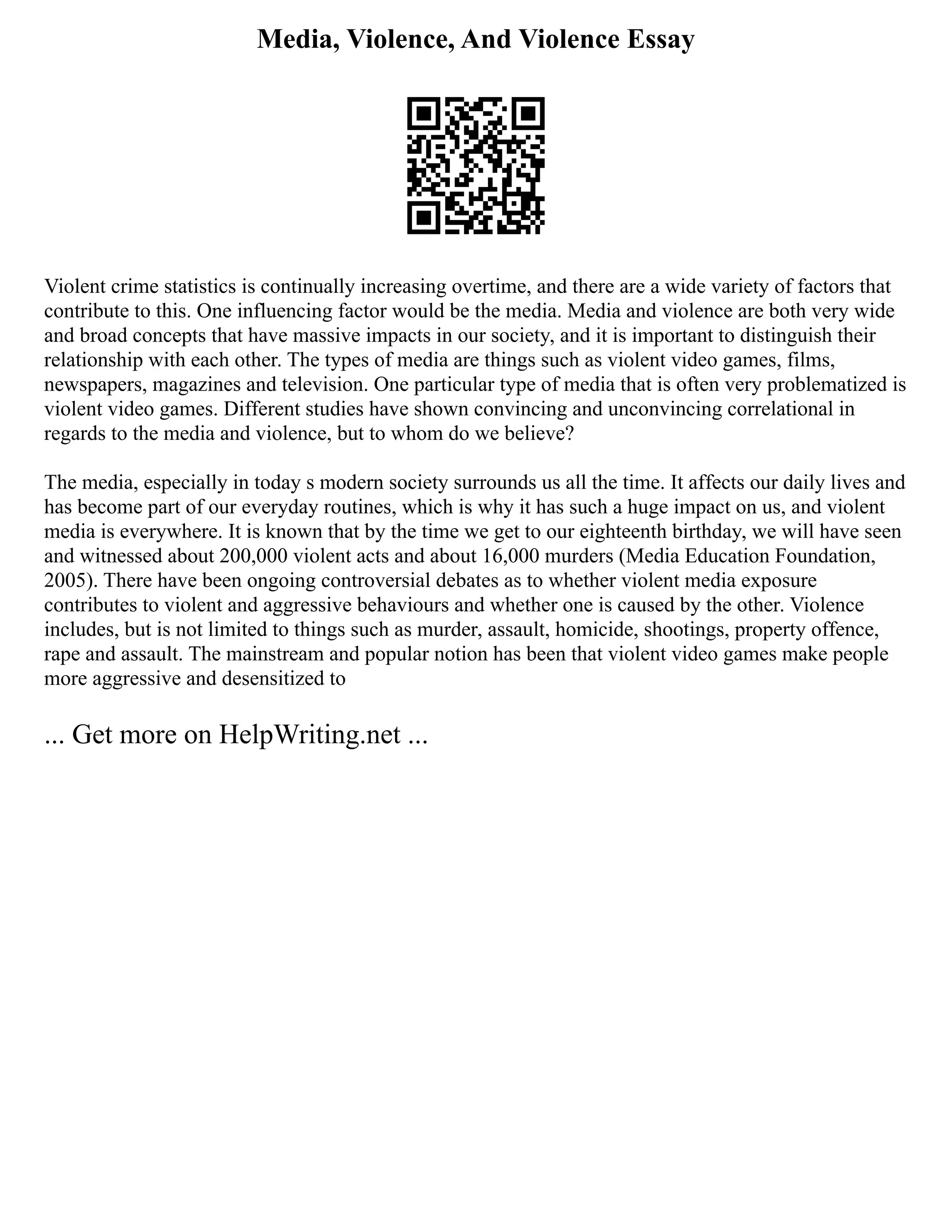 Media, Violence, And Violence Essay
Violent crime statistics is continually increasing overtime, and there are a wide variety of factors that
contribute to this. One influencing factor would be the media. Media and violence are both very wide
and broad concepts that have massive impacts in our society, and it is important to distinguish their
relationship with each other. The types of media are things such as violent video games, films,
newspapers, magazines and television. One particular type of media that is often very problematized is
violent video games. Different studies have shown convincing and unconvincing correlational in
regards to the media and violence, but to whom do we believe?
The media, especially in today s modern society surrounds us all the time. It affects our daily lives and
has become part of our everyday routines, which is why it has such a huge impact on us, and violent
media is everywhere. It is known that by the time we get to our eighteenth birthday, we will have seen
and witnessed about 200,000 violent acts and about 16,000 murders (Media Education Foundation,
2005). There have been ongoing controversial debates as to whether violent media exposure
contributes to violent and aggressive behaviours and whether one is caused by the other. Violence
includes, but is not limited to things such as murder, assault, homicide, shootings, property offence,
rape and assault. The mainstream and popular notion has been that violent video games make people
more aggressive and desensitized to
... Get more on HelpWriting.net ...
 