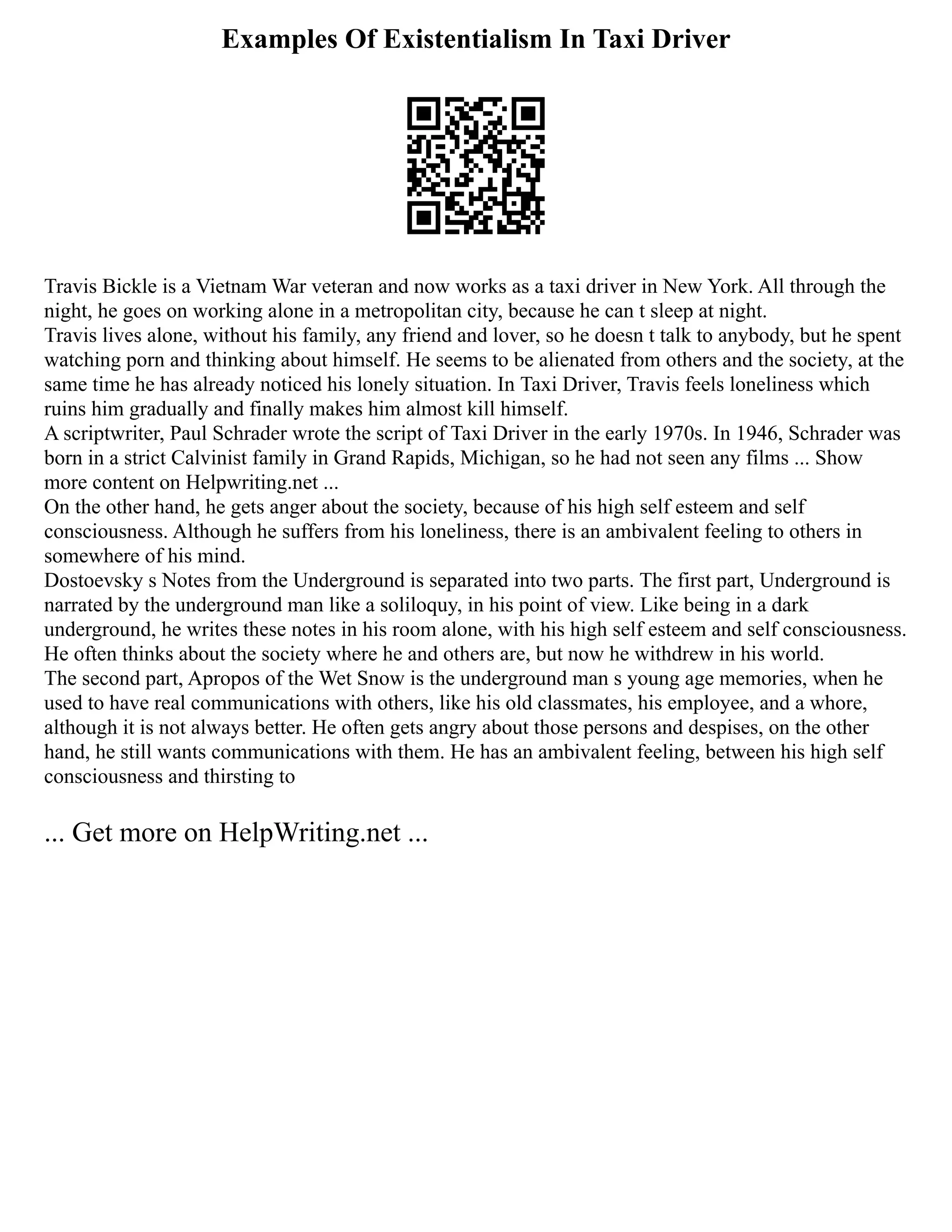 Examples Of Existentialism In Taxi Driver
Travis Bickle is a Vietnam War veteran and now works as a taxi driver in New York. All through the
night, he goes on working alone in a metropolitan city, because he can t sleep at night.
Travis lives alone, without his family, any friend and lover, so he doesn t talk to anybody, but he spent
watching porn and thinking about himself. He seems to be alienated from others and the society, at the
same time he has already noticed his lonely situation. In Taxi Driver, Travis feels loneliness which
ruins him gradually and finally makes him almost kill himself.
A scriptwriter, Paul Schrader wrote the script of Taxi Driver in the early 1970s. In 1946, Schrader was
born in a strict Calvinist family in Grand Rapids, Michigan, so he had not seen any films ... Show
more content on Helpwriting.net ...
On the other hand, he gets anger about the society, because of his high self esteem and self
consciousness. Although he suffers from his loneliness, there is an ambivalent feeling to others in
somewhere of his mind.
Dostoevsky s Notes from the Underground is separated into two parts. The first part, Underground is
narrated by the underground man like a soliloquy, in his point of view. Like being in a dark
underground, he writes these notes in his room alone, with his high self esteem and self consciousness.
He often thinks about the society where he and others are, but now he withdrew in his world.
The second part, Apropos of the Wet Snow is the underground man s young age memories, when he
used to have real communications with others, like his old classmates, his employee, and a whore,
although it is not always better. He often gets angry about those persons and despises, on the other
hand, he still wants communications with them. He has an ambivalent feeling, between his high self
consciousness and thirsting to
... Get more on HelpWriting.net ...
 