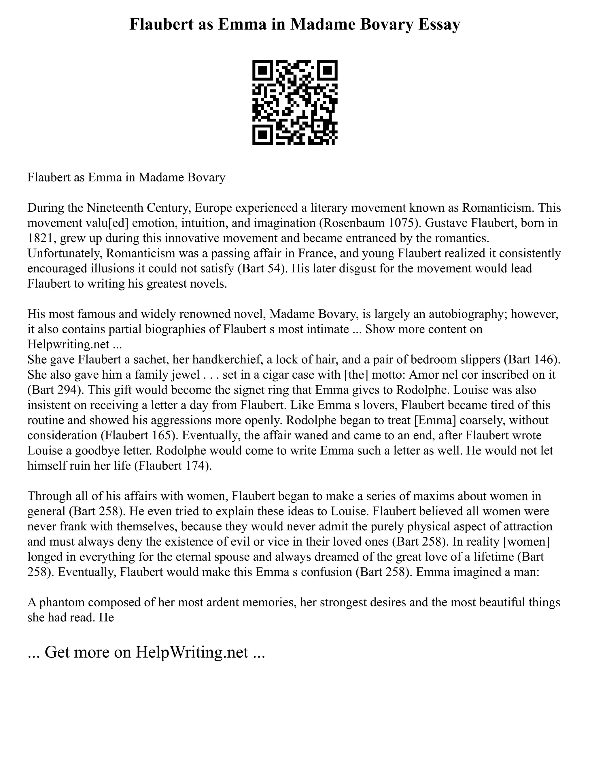 Flaubert as Emma in Madame Bovary Essay
Flaubert as Emma in Madame Bovary
During the Nineteenth Century, Europe experienced a literary movement known as Romanticism. This
movement valu[ed] emotion, intuition, and imagination (Rosenbaum 1075). Gustave Flaubert, born in
1821, grew up during this innovative movement and became entranced by the romantics.
Unfortunately, Romanticism was a passing affair in France, and young Flaubert realized it consistently
encouraged illusions it could not satisfy (Bart 54). His later disgust for the movement would lead
Flaubert to writing his greatest novels.
His most famous and widely renowned novel, Madame Bovary, is largely an autobiography; however,
it also contains partial biographies of Flaubert s most intimate ... Show more content on
Helpwriting.net ...
She gave Flaubert a sachet, her handkerchief, a lock of hair, and a pair of bedroom slippers (Bart 146).
She also gave him a family jewel . . . set in a cigar case with [the] motto: Amor nel cor inscribed on it
(Bart 294). This gift would become the signet ring that Emma gives to Rodolphe. Louise was also
insistent on receiving a letter a day from Flaubert. Like Emma s lovers, Flaubert became tired of this
routine and showed his aggressions more openly. Rodolphe began to treat [Emma] coarsely, without
consideration (Flaubert 165). Eventually, the affair waned and came to an end, after Flaubert wrote
Louise a goodbye letter. Rodolphe would come to write Emma such a letter as well. He would not let
himself ruin her life (Flaubert 174).
Through all of his affairs with women, Flaubert began to make a series of maxims about women in
general (Bart 258). He even tried to explain these ideas to Louise. Flaubert believed all women were
never frank with themselves, because they would never admit the purely physical aspect of attraction
and must always deny the existence of evil or vice in their loved ones (Bart 258). In reality [women]
longed in everything for the eternal spouse and always dreamed of the great love of a lifetime (Bart
258). Eventually, Flaubert would make this Emma s confusion (Bart 258). Emma imagined a man:
A phantom composed of her most ardent memories, her strongest desires and the most beautiful things
she had read. He
... Get more on HelpWriting.net ...
 