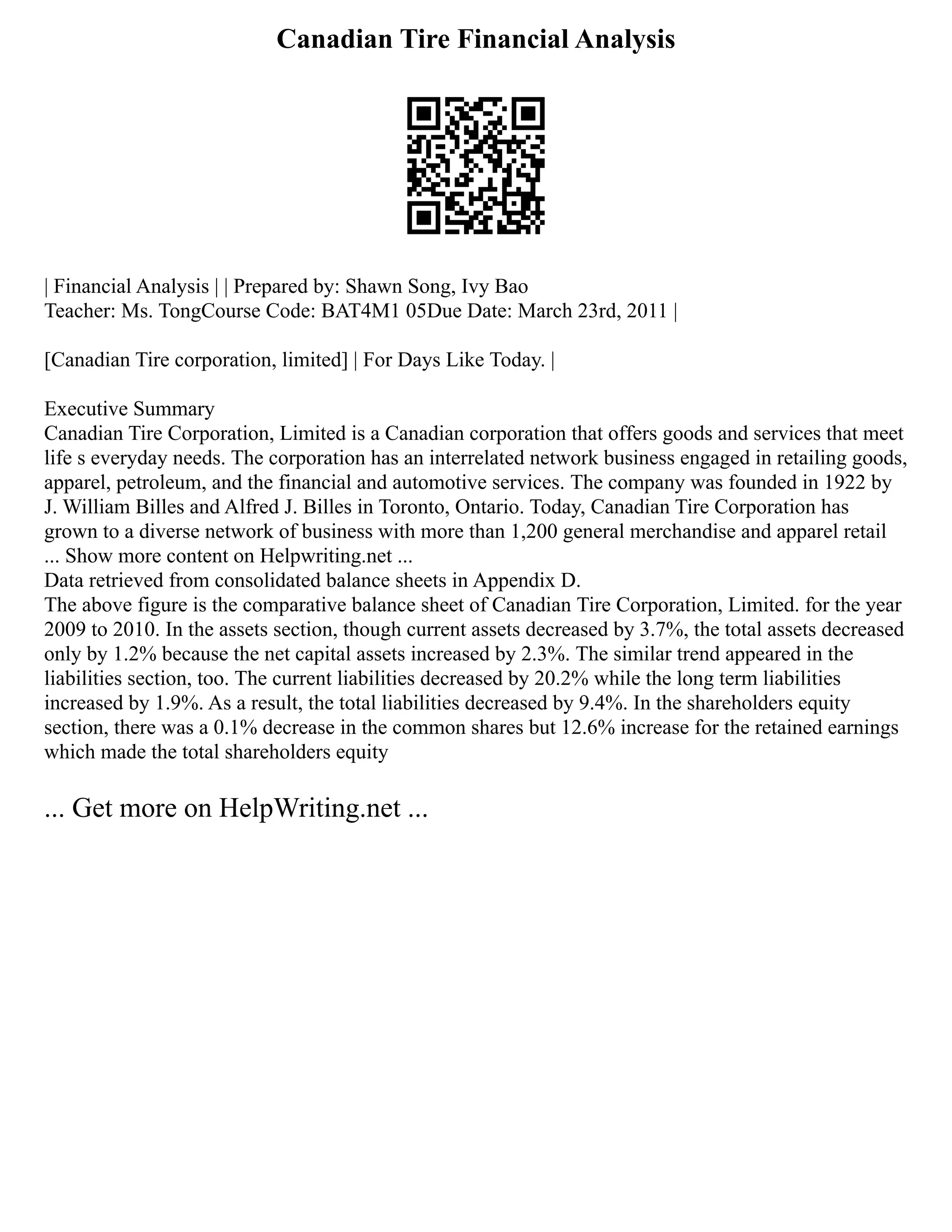 Canadian Tire Financial Analysis
| Financial Analysis | | Prepared by: Shawn Song, Ivy Bao
Teacher: Ms. TongCourse Code: BAT4M1 05Due Date: March 23rd, 2011 |
[Canadian Tire corporation, limited] | For Days Like Today. |
Executive Summary
Canadian Tire Corporation, Limited is a Canadian corporation that offers goods and services that meet
life s everyday needs. The corporation has an interrelated network business engaged in retailing goods,
apparel, petroleum, and the financial and automotive services. The company was founded in 1922 by
J. William Billes and Alfred J. Billes in Toronto, Ontario. Today, Canadian Tire Corporation has
grown to a diverse network of business with more than 1,200 general merchandise and apparel retail
... Show more content on Helpwriting.net ...
Data retrieved from consolidated balance sheets in Appendix D.
The above figure is the comparative balance sheet of Canadian Tire Corporation, Limited. for the year
2009 to 2010. In the assets section, though current assets decreased by 3.7%, the total assets decreased
only by 1.2% because the net capital assets increased by 2.3%. The similar trend appeared in the
liabilities section, too. The current liabilities decreased by 20.2% while the long term liabilities
increased by 1.9%. As a result, the total liabilities decreased by 9.4%. In the shareholders equity
section, there was a 0.1% decrease in the common shares but 12.6% increase for the retained earnings
which made the total shareholders equity
... Get more on HelpWriting.net ...
 