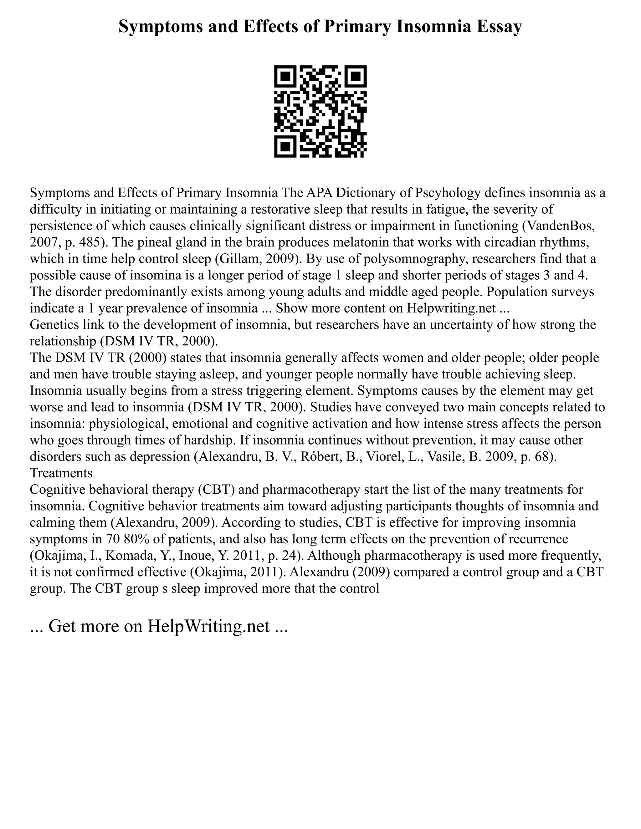 Symptoms and Effects of Primary Insomnia Essay
Symptoms and Effects of Primary Insomnia The APA Dictionary of Pscyhology defines insomnia as a
difficulty in initiating or maintaining a restorative sleep that results in fatigue, the severity of
persistence of which causes clinically significant distress or impairment in functioning (VandenBos,
2007, p. 485). The pineal gland in the brain produces melatonin that works with circadian rhythms,
which in time help control sleep (Gillam, 2009). By use of polysomnography, researchers find that a
possible cause of insomina is a longer period of stage 1 sleep and shorter periods of stages 3 and 4.
The disorder predominantly exists among young adults and middle aged people. Population surveys
indicate a 1 year prevalence of insomnia ... Show more content on Helpwriting.net ...
Genetics link to the development of insomnia, but researchers have an uncertainty of how strong the
relationship (DSM IV TR, 2000).
The DSM IV TR (2000) states that insomnia generally affects women and older people; older people
and men have trouble staying asleep, and younger people normally have trouble achieving sleep.
Insomnia usually begins from a stress triggering element. Symptoms causes by the element may get
worse and lead to insomnia (DSM IV TR, 2000). Studies have conveyed two main concepts related to
insomnia: physiological, emotional and cognitive activation and how intense stress affects the person
who goes through times of hardship. If insomnia continues without prevention, it may cause other
disorders such as depression (Alexandru, B. V., Róbert, B., Viorel, L., Vasile, B. 2009, p. 68).
Treatments
Cognitive behavioral therapy (CBT) and pharmacotherapy start the list of the many treatments for
insomnia. Cognitive behavior treatments aim toward adjusting participants thoughts of insomnia and
calming them (Alexandru, 2009). According to studies, CBT is effective for improving insomnia
symptoms in 70 80% of patients, and also has long term effects on the prevention of recurrence
(Okajima, I., Komada, Y., Inoue, Y. 2011, p. 24). Although pharmacotherapy is used more frequently,
it is not confirmed effective (Okajima, 2011). Alexandru (2009) compared a control group and a CBT
group. The CBT group s sleep improved more that the control
... Get more on HelpWriting.net ...
 
