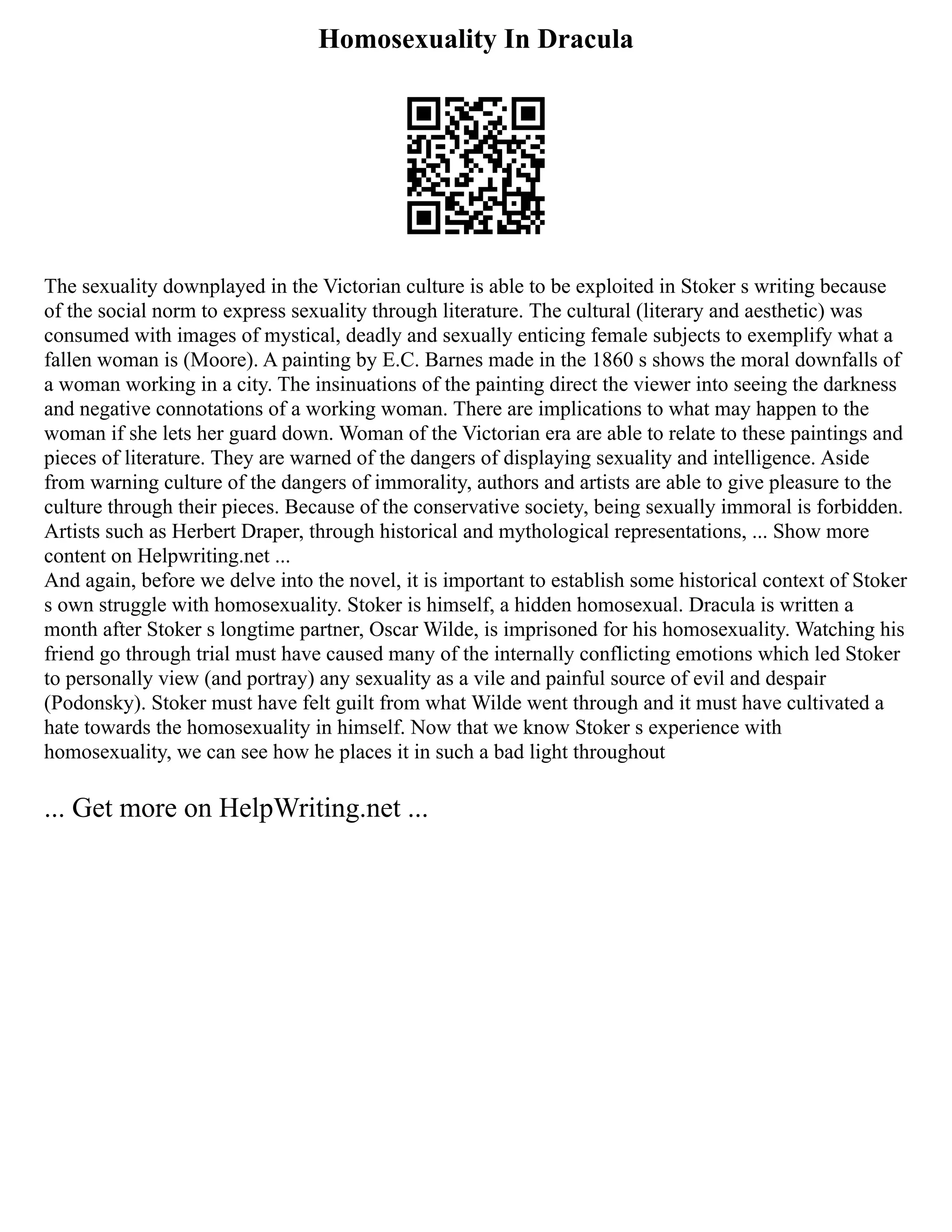 Homosexuality In Dracula
The sexuality downplayed in the Victorian culture is able to be exploited in Stoker s writing because
of the social norm to express sexuality through literature. The cultural (literary and aesthetic) was
consumed with images of mystical, deadly and sexually enticing female subjects to exemplify what a
fallen woman is (Moore). A painting by E.C. Barnes made in the 1860 s shows the moral downfalls of
a woman working in a city. The insinuations of the painting direct the viewer into seeing the darkness
and negative connotations of a working woman. There are implications to what may happen to the
woman if she lets her guard down. Woman of the Victorian era are able to relate to these paintings and
pieces of literature. They are warned of the dangers of displaying sexuality and intelligence. Aside
from warning culture of the dangers of immorality, authors and artists are able to give pleasure to the
culture through their pieces. Because of the conservative society, being sexually immoral is forbidden.
Artists such as Herbert Draper, through historical and mythological representations, ... Show more
content on Helpwriting.net ...
And again, before we delve into the novel, it is important to establish some historical context of Stoker
s own struggle with homosexuality. Stoker is himself, a hidden homosexual. Dracula is written a
month after Stoker s longtime partner, Oscar Wilde, is imprisoned for his homosexuality. Watching his
friend go through trial must have caused many of the internally conflicting emotions which led Stoker
to personally view (and portray) any sexuality as a vile and painful source of evil and despair
(Podonsky). Stoker must have felt guilt from what Wilde went through and it must have cultivated a
hate towards the homosexuality in himself. Now that we know Stoker s experience with
homosexuality, we can see how he places it in such a bad light throughout
... Get more on HelpWriting.net ...
 