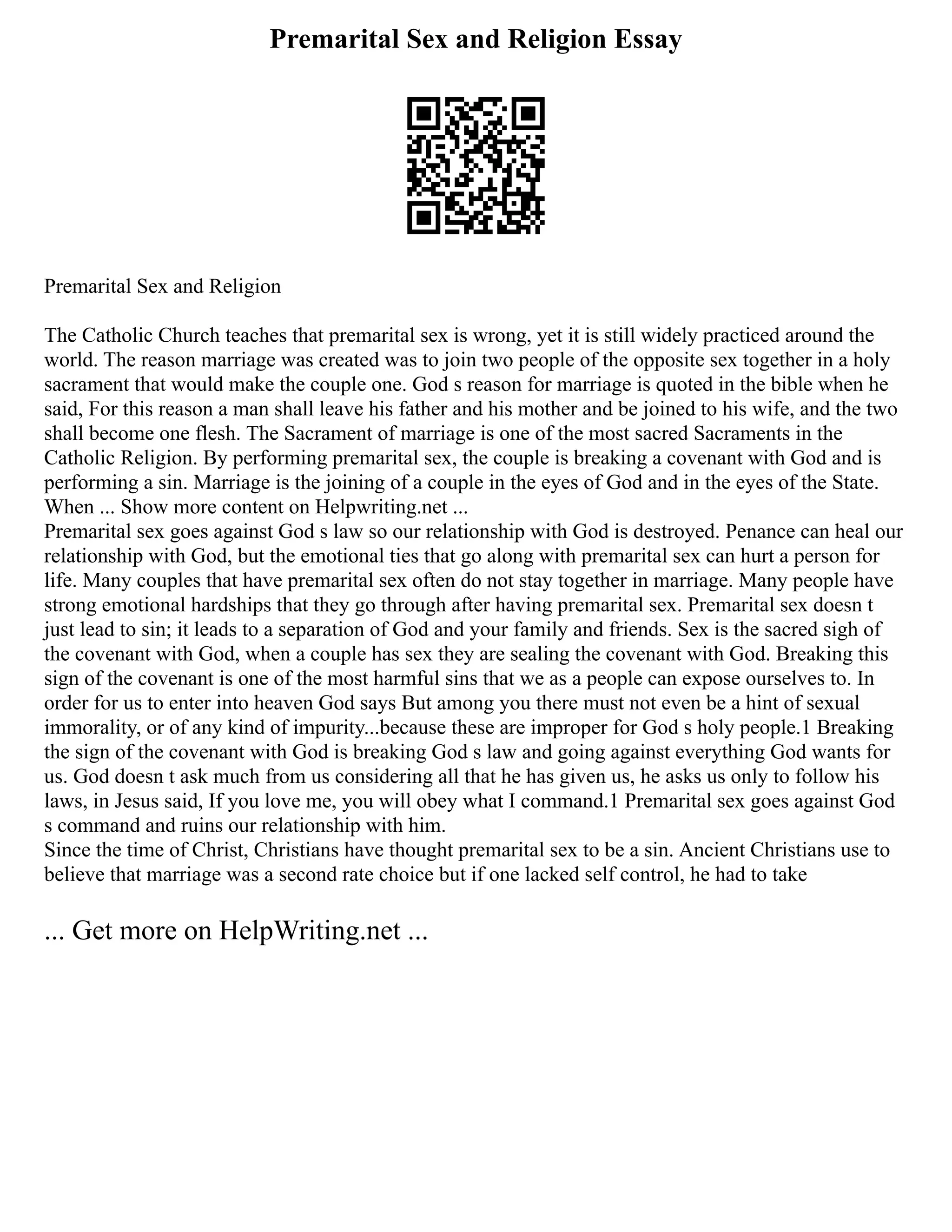 Premarital Sex and Religion Essay
Premarital Sex and Religion
The Catholic Church teaches that premarital sex is wrong, yet it is still widely practiced around the
world. The reason marriage was created was to join two people of the opposite sex together in a holy
sacrament that would make the couple one. God s reason for marriage is quoted in the bible when he
said, For this reason a man shall leave his father and his mother and be joined to his wife, and the two
shall become one flesh. The Sacrament of marriage is one of the most sacred Sacraments in the
Catholic Religion. By performing premarital sex, the couple is breaking a covenant with God and is
performing a sin. Marriage is the joining of a couple in the eyes of God and in the eyes of the State.
When ... Show more content on Helpwriting.net ...
Premarital sex goes against God s law so our relationship with God is destroyed. Penance can heal our
relationship with God, but the emotional ties that go along with premarital sex can hurt a person for
life. Many couples that have premarital sex often do not stay together in marriage. Many people have
strong emotional hardships that they go through after having premarital sex. Premarital sex doesn t
just lead to sin; it leads to a separation of God and your family and friends. Sex is the sacred sigh of
the covenant with God, when a couple has sex they are sealing the covenant with God. Breaking this
sign of the covenant is one of the most harmful sins that we as a people can expose ourselves to. In
order for us to enter into heaven God says But among you there must not even be a hint of sexual
immorality, or of any kind of impurity...because these are improper for God s holy people.1 Breaking
the sign of the covenant with God is breaking God s law and going against everything God wants for
us. God doesn t ask much from us considering all that he has given us, he asks us only to follow his
laws, in Jesus said, If you love me, you will obey what I command.1 Premarital sex goes against God
s command and ruins our relationship with him.
Since the time of Christ, Christians have thought premarital sex to be a sin. Ancient Christians use to
believe that marriage was a second rate choice but if one lacked self control, he had to take
... Get more on HelpWriting.net ...
 