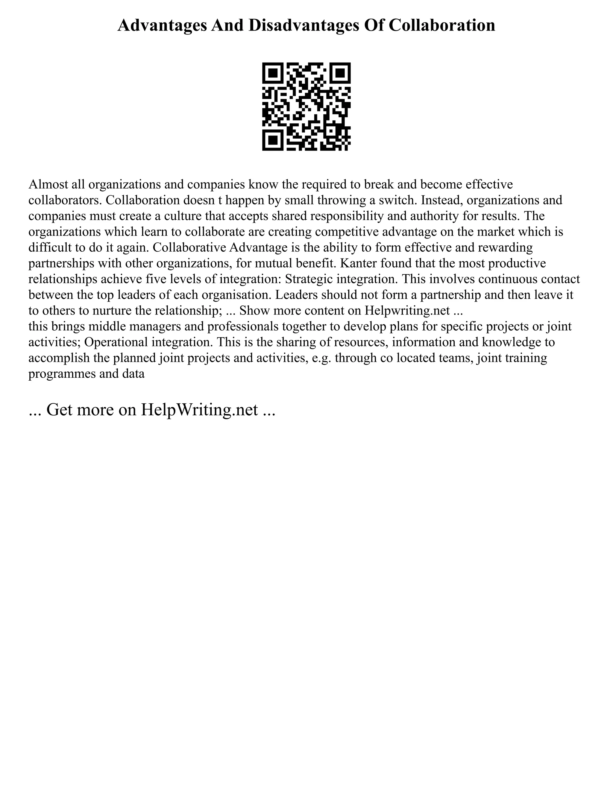 Advantages And Disadvantages Of Collaboration
Almost all organizations and companies know the required to break and become effective
collaborators. Collaboration doesn t happen by small throwing a switch. Instead, organizations and
companies must create a culture that accepts shared responsibility and authority for results. The
organizations which learn to collaborate are creating competitive advantage on the market which is
difficult to do it again. Collaborative Advantage is the ability to form effective and rewarding
partnerships with other organizations, for mutual benefit. Kanter found that the most productive
relationships achieve five levels of integration: Strategic integration. This involves continuous contact
between the top leaders of each organisation. Leaders should not form a partnership and then leave it
to others to nurture the relationship; ... Show more content on Helpwriting.net ...
this brings middle managers and professionals together to develop plans for specific projects or joint
activities; Operational integration. This is the sharing of resources, information and knowledge to
accomplish the planned joint projects and activities, e.g. through co located teams, joint training
programmes and data
... Get more on HelpWriting.net ...
 