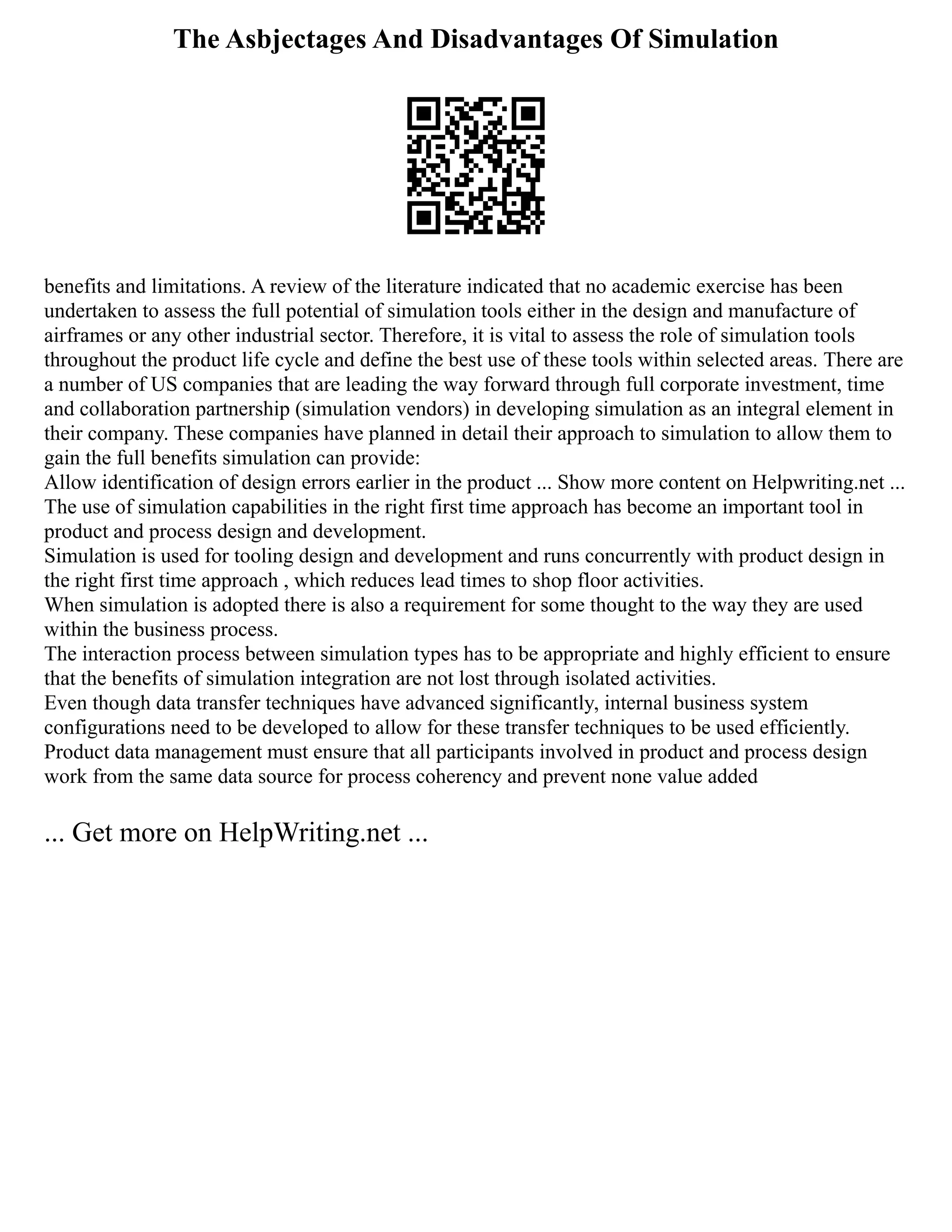 The Asbjectages And Disadvantages Of Simulation
benefits and limitations. A review of the literature indicated that no academic exercise has been
undertaken to assess the full potential of simulation tools either in the design and manufacture of
airframes or any other industrial sector. Therefore, it is vital to assess the role of simulation tools
throughout the product life cycle and define the best use of these tools within selected areas. There are
a number of US companies that are leading the way forward through full corporate investment, time
and collaboration partnership (simulation vendors) in developing simulation as an integral element in
their company. These companies have planned in detail their approach to simulation to allow them to
gain the full benefits simulation can provide:
Allow identification of design errors earlier in the product ... Show more content on Helpwriting.net ...
The use of simulation capabilities in the right first time approach has become an important tool in
product and process design and development.
Simulation is used for tooling design and development and runs concurrently with product design in
the right first time approach , which reduces lead times to shop floor activities.
When simulation is adopted there is also a requirement for some thought to the way they are used
within the business process.
The interaction process between simulation types has to be appropriate and highly efficient to ensure
that the benefits of simulation integration are not lost through isolated activities.
Even though data transfer techniques have advanced significantly, internal business system
configurations need to be developed to allow for these transfer techniques to be used efficiently.
Product data management must ensure that all participants involved in product and process design
work from the same data source for process coherency and prevent none value added
... Get more on HelpWriting.net ...
 