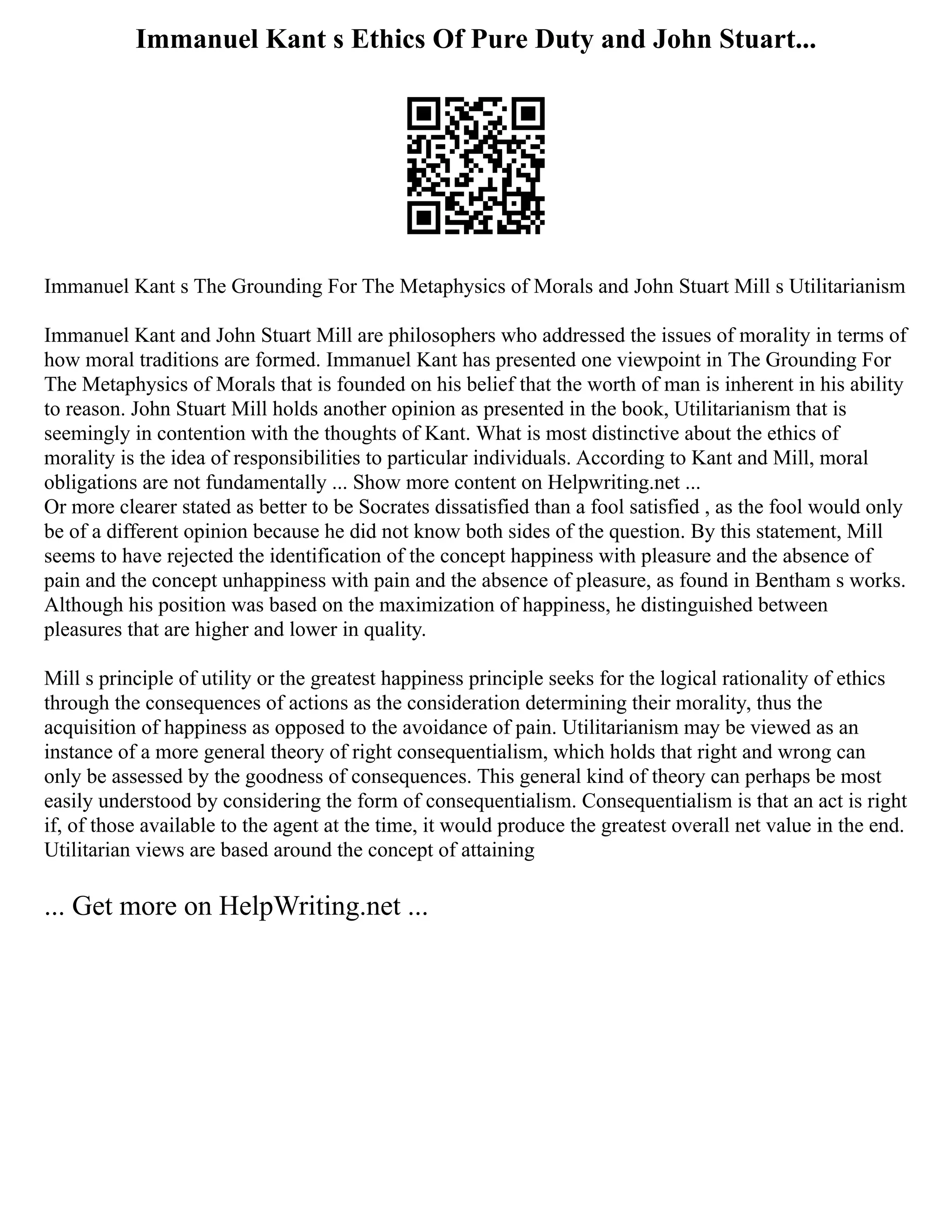 Immanuel Kant s Ethics Of Pure Duty and John Stuart...
Immanuel Kant s The Grounding For The Metaphysics of Morals and John Stuart Mill s Utilitarianism
Immanuel Kant and John Stuart Mill are philosophers who addressed the issues of morality in terms of
how moral traditions are formed. Immanuel Kant has presented one viewpoint in The Grounding For
The Metaphysics of Morals that is founded on his belief that the worth of man is inherent in his ability
to reason. John Stuart Mill holds another opinion as presented in the book, Utilitarianism that is
seemingly in contention with the thoughts of Kant. What is most distinctive about the ethics of
morality is the idea of responsibilities to particular individuals. According to Kant and Mill, moral
obligations are not fundamentally ... Show more content on Helpwriting.net ...
Or more clearer stated as better to be Socrates dissatisfied than a fool satisfied , as the fool would only
be of a different opinion because he did not know both sides of the question. By this statement, Mill
seems to have rejected the identification of the concept happiness with pleasure and the absence of
pain and the concept unhappiness with pain and the absence of pleasure, as found in Bentham s works.
Although his position was based on the maximization of happiness, he distinguished between
pleasures that are higher and lower in quality.
Mill s principle of utility or the greatest happiness principle seeks for the logical rationality of ethics
through the consequences of actions as the consideration determining their morality, thus the
acquisition of happiness as opposed to the avoidance of pain. Utilitarianism may be viewed as an
instance of a more general theory of right consequentialism, which holds that right and wrong can
only be assessed by the goodness of consequences. This general kind of theory can perhaps be most
easily understood by considering the form of consequentialism. Consequentialism is that an act is right
if, of those available to the agent at the time, it would produce the greatest overall net value in the end.
Utilitarian views are based around the concept of attaining
... Get more on HelpWriting.net ...
 