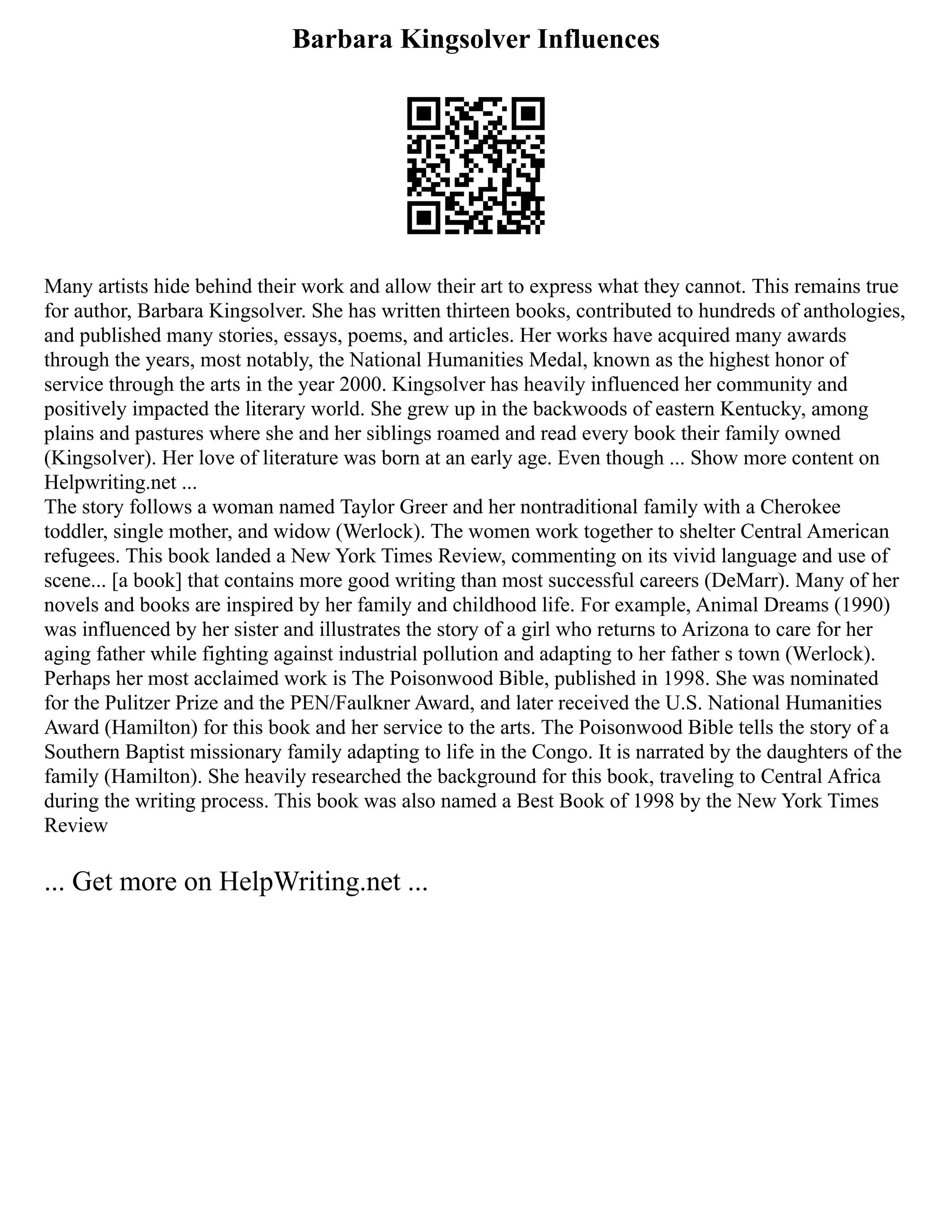 Barbara Kingsolver Influences
Many artists hide behind their work and allow their art to express what they cannot. This remains true
for author, Barbara Kingsolver. She has written thirteen books, contributed to hundreds of anthologies,
and published many stories, essays, poems, and articles. Her works have acquired many awards
through the years, most notably, the National Humanities Medal, known as the highest honor of
service through the arts in the year 2000. Kingsolver has heavily influenced her community and
positively impacted the literary world. She grew up in the backwoods of eastern Kentucky, among
plains and pastures where she and her siblings roamed and read every book their family owned
(Kingsolver). Her love of literature was born at an early age. Even though ... Show more content on
Helpwriting.net ...
The story follows a woman named Taylor Greer and her nontraditional family with a Cherokee
toddler, single mother, and widow (Werlock). The women work together to shelter Central American
refugees. This book landed a New York Times Review, commenting on its vivid language and use of
scene... [a book] that contains more good writing than most successful careers (DeMarr). Many of her
novels and books are inspired by her family and childhood life. For example, Animal Dreams (1990)
was influenced by her sister and illustrates the story of a girl who returns to Arizona to care for her
aging father while fighting against industrial pollution and adapting to her father s town (Werlock).
Perhaps her most acclaimed work is The Poisonwood Bible, published in 1998. She was nominated
for the Pulitzer Prize and the PEN/Faulkner Award, and later received the U.S. National Humanities
Award (Hamilton) for this book and her service to the arts. The Poisonwood Bible tells the story of a
Southern Baptist missionary family adapting to life in the Congo. It is narrated by the daughters of the
family (Hamilton). She heavily researched the background for this book, traveling to Central Africa
during the writing process. This book was also named a Best Book of 1998 by the New York Times
Review
... Get more on HelpWriting.net ...
 