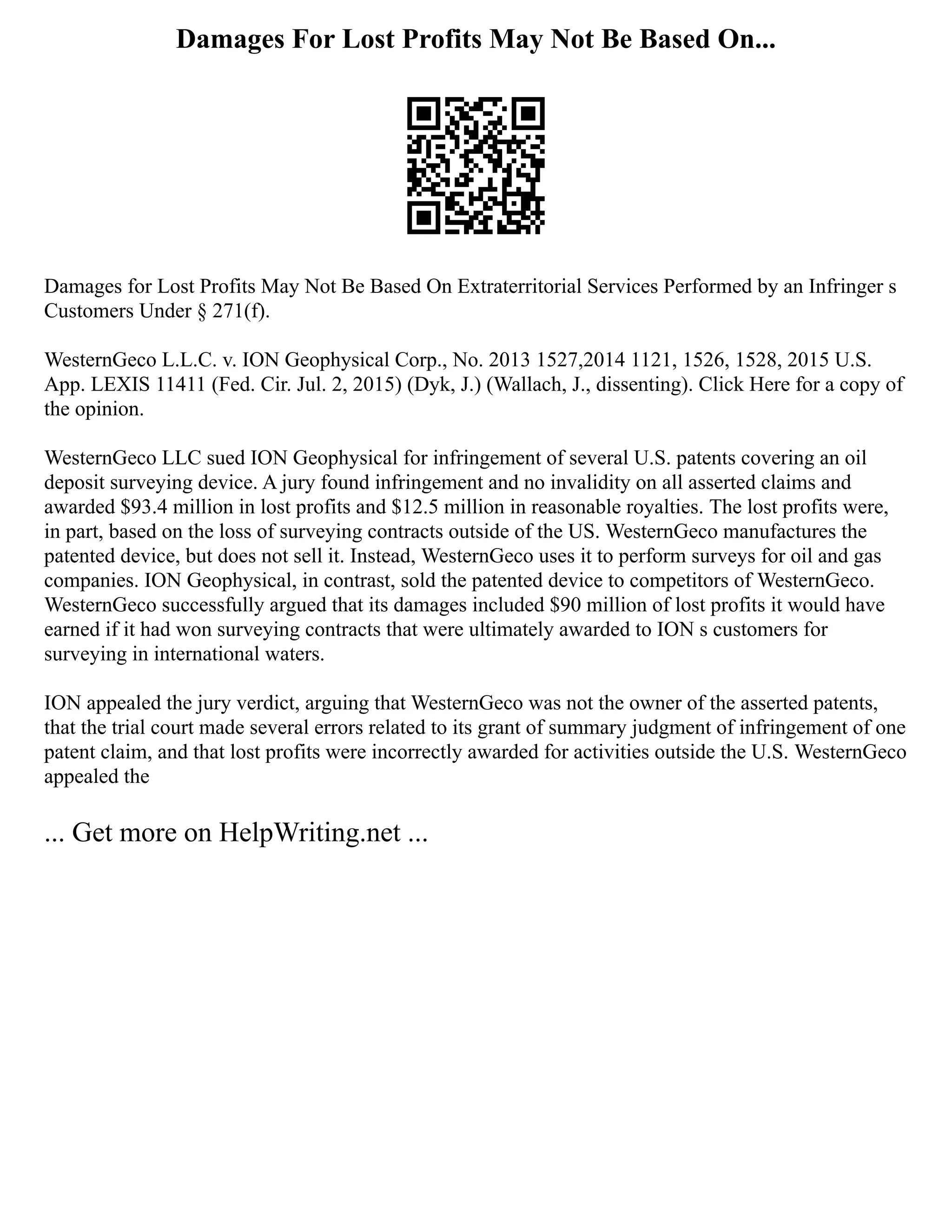 Damages For Lost Profits May Not Be Based On...
Damages for Lost Profits May Not Be Based On Extraterritorial Services Performed by an Infringer s
Customers Under § 271(f).
WesternGeco L.L.C. v. ION Geophysical Corp., No. 2013 1527,2014 1121, 1526, 1528, 2015 U.S.
App. LEXIS 11411 (Fed. Cir. Jul. 2, 2015) (Dyk, J.) (Wallach, J., dissenting). Click Here for a copy of
the opinion.
WesternGeco LLC sued ION Geophysical for infringement of several U.S. patents covering an oil
deposit surveying device. A jury found infringement and no invalidity on all asserted claims and
awarded $93.4 million in lost profits and $12.5 million in reasonable royalties. The lost profits were,
in part, based on the loss of surveying contracts outside of the US. WesternGeco manufactures the
patented device, but does not sell it. Instead, WesternGeco uses it to perform surveys for oil and gas
companies. ION Geophysical, in contrast, sold the patented device to competitors of WesternGeco.
WesternGeco successfully argued that its damages included $90 million of lost profits it would have
earned if it had won surveying contracts that were ultimately awarded to ION s customers for
surveying in international waters.
ION appealed the jury verdict, arguing that WesternGeco was not the owner of the asserted patents,
that the trial court made several errors related to its grant of summary judgment of infringement of one
patent claim, and that lost profits were incorrectly awarded for activities outside the U.S. WesternGeco
appealed the
... Get more on HelpWriting.net ...
 