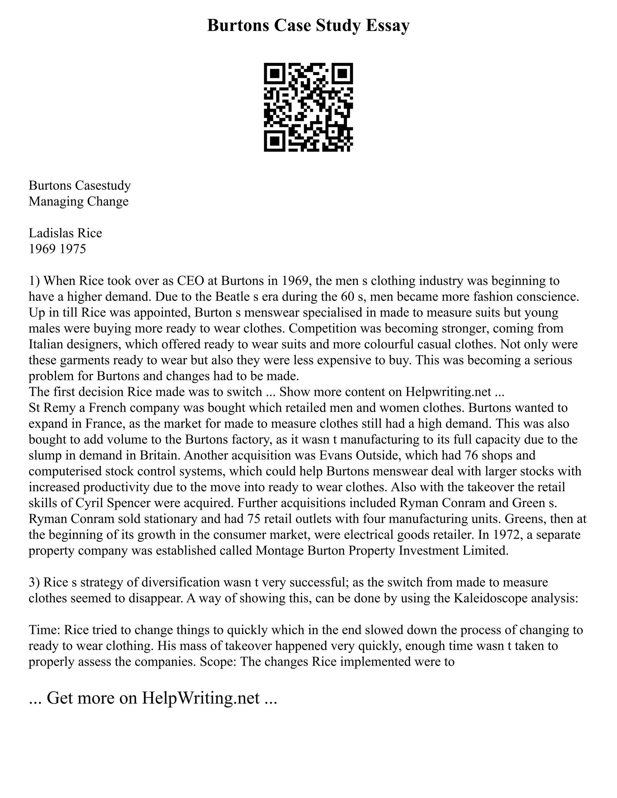 Burtons Case Study Essay
Burtons Casestudy
Managing Change
Ladislas Rice
1969 1975
1) When Rice took over as CEO at Burtons in 1969, the men s clothing industry was beginning to
have a higher demand. Due to the Beatle s era during the 60 s, men became more fashion conscience.
Up in till Rice was appointed, Burton s menswear specialised in made to measure suits but young
males were buying more ready to wear clothes. Competition was becoming stronger, coming from
Italian designers, which offered ready to wear suits and more colourful casual clothes. Not only were
these garments ready to wear but also they were less expensive to buy. This was becoming a serious
problem for Burtons and changes had to be made.
The first decision Rice made was to switch ... Show more content on Helpwriting.net ...
St Remy a French company was bought which retailed men and women clothes. Burtons wanted to
expand in France, as the market for made to measure clothes still had a high demand. This was also
bought to add volume to the Burtons factory, as it wasn t manufacturing to its full capacity due to the
slump in demand in Britain. Another acquisition was Evans Outside, which had 76 shops and
computerised stock control systems, which could help Burtons menswear deal with larger stocks with
increased productivity due to the move into ready to wear clothes. Also with the takeover the retail
skills of Cyril Spencer were acquired. Further acquisitions included Ryman Conram and Green s.
Ryman Conram sold stationary and had 75 retail outlets with four manufacturing units. Greens, then at
the beginning of its growth in the consumer market, were electrical goods retailer. In 1972, a separate
property company was established called Montage Burton Property Investment Limited.
3) Rice s strategy of diversification wasn t very successful; as the switch from made to measure
clothes seemed to disappear. A way of showing this, can be done by using the Kaleidoscope analysis:
Time: Rice tried to change things to quickly which in the end slowed down the process of changing to
ready to wear clothing. His mass of takeover happened very quickly, enough time wasn t taken to
properly assess the companies. Scope: The changes Rice implemented were to
... Get more on HelpWriting.net ...
 
