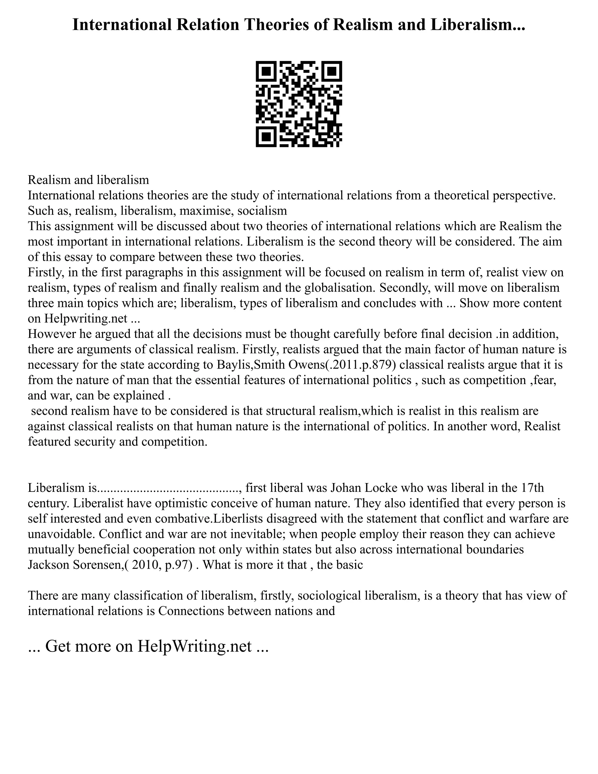 International Relation Theories of Realism and Liberalism...
Realism and liberalism ‎
International relations theories are the study of international relations from a ‎
theoretical perspective.
Such as, realism, liberalism, maximise, socialism ‎
This assignment will be discussed about two theories of international relations ‎
which are Realism the
most important in international relations. Liberalism is the ‎
second theory will be considered. The aim
of this essay to compare between these ‎
two theories. ‎
Firstly, in the first paragraphs in this assignment will be focused on realism in term ‎
of, realist view on
realism, types of realism and finally realism and the globalisation. ‎
Secondly, will move on liberalism
three main topics which are; liberalism, types of ‎
liberalism and concludes with ... Show more content
on Helpwriting.net ...
‎
However he argued that all the decisions must be thought carefully before final ‎
decision .in addition,
there are arguments of classical realism. Firstly, realists ‎
argued that the main factor of human nature is
necessary for the state according to ‎
Baylis,Smith Owens(.2011.p.879) classical realists argue that it is
from the nature ‎
of man that the essential features of international politics , such as competition ‎
‎
,fear,
and war, can be explained‫‏‬‫‏‬
‎
.‎
‎second realism have to be considered is that structural realism,which is realist in ‎
this realism are
against classical realists on that human nature is the international ‎
of politics. In another word, Realist
featured security and competition.
‎‎
Liberalism is..........................................., first liberal was Johan Locke who was ‎
liberal in the 17th
century. Liberalist have optimistic conceive of human nature. They ‎
also identified that every person is
self interested and even combative.Liberlists ‎
disagreed with the statement that conflict and warfare are
unavoidable.‎
‫‏‬‫‏‬
Conflict and ‎
war are not inevitable; when people employ their reason they can achieve
mutually ‎
beneficial cooperation not only within states but also across international ‎
boundaries‫‏‬‫‏‬
‎
Jackson Sorensen,( 2010, p.97) . What is more it that , the basic ‎
There are many classification of liberalism, firstly, sociological liberalism, is a theory ‎
that has view of
international relations is Connections between nations and
... Get more on HelpWriting.net ...
 
