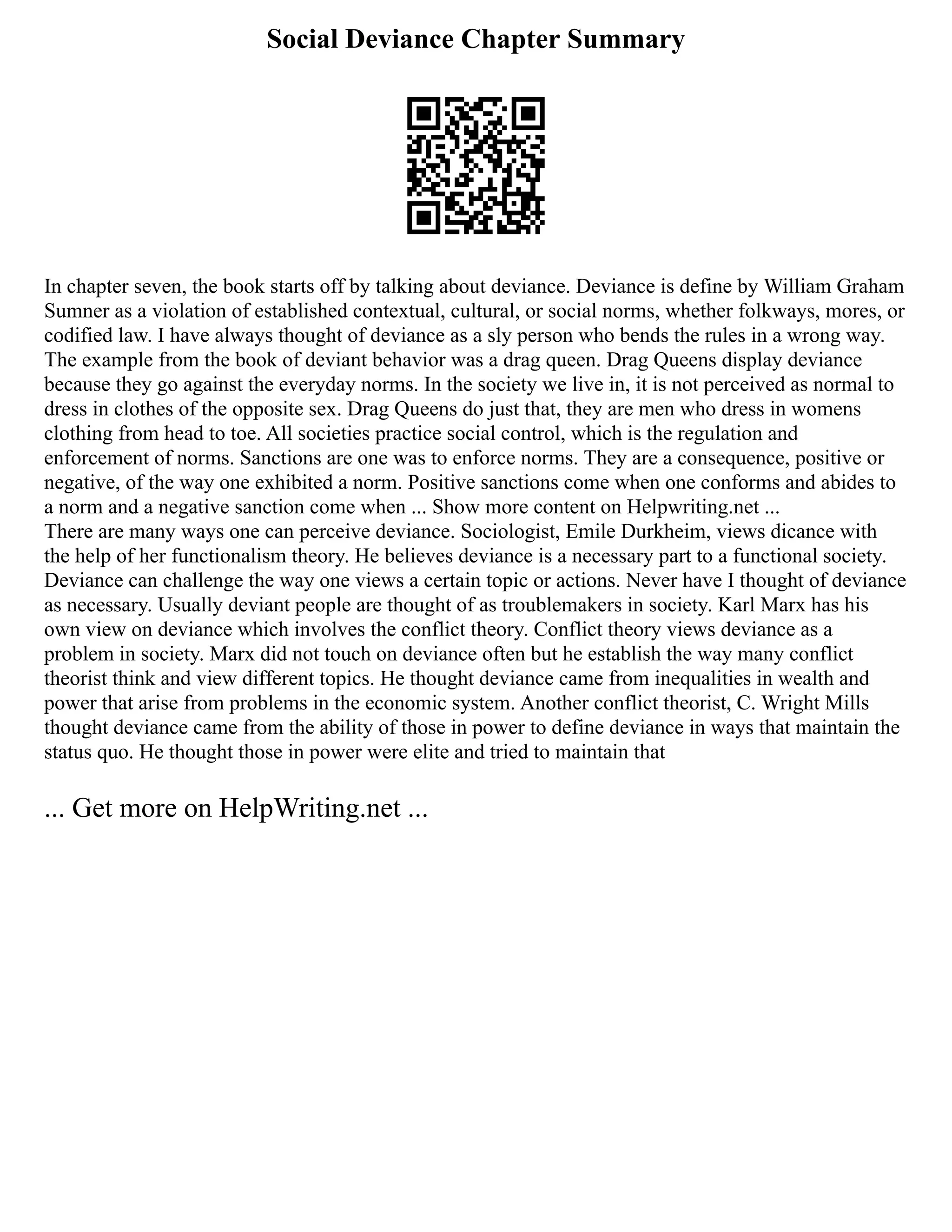 Social Deviance Chapter Summary
In chapter seven, the book starts off by talking about deviance. Deviance is define by William Graham
Sumner as a violation of established contextual, cultural, or social norms, whether folkways, mores, or
codified law. I have always thought of deviance as a sly person who bends the rules in a wrong way.
The example from the book of deviant behavior was a drag queen. Drag Queens display deviance
because they go against the everyday norms. In the society we live in, it is not perceived as normal to
dress in clothes of the opposite sex. Drag Queens do just that, they are men who dress in womens
clothing from head to toe. All societies practice social control, which is the regulation and
enforcement of norms. Sanctions are one was to enforce norms. They are a consequence, positive or
negative, of the way one exhibited a norm. Positive sanctions come when one conforms and abides to
a norm and a negative sanction come when ... Show more content on Helpwriting.net ...
There are many ways one can perceive deviance. Sociologist, Emile Durkheim, views dicance with
the help of her functionalism theory. He believes deviance is a necessary part to a functional society.
Deviance can challenge the way one views a certain topic or actions. Never have I thought of deviance
as necessary. Usually deviant people are thought of as troublemakers in society. Karl Marx has his
own view on deviance which involves the conflict theory. Conflict theory views deviance as a
problem in society. Marx did not touch on deviance often but he establish the way many conflict
theorist think and view different topics. He thought deviance came from inequalities in wealth and
power that arise from problems in the economic system. Another conflict theorist, C. Wright Mills
thought deviance came from the ability of those in power to define deviance in ways that maintain the
status quo. He thought those in power were elite and tried to maintain that
... Get more on HelpWriting.net ...
 
