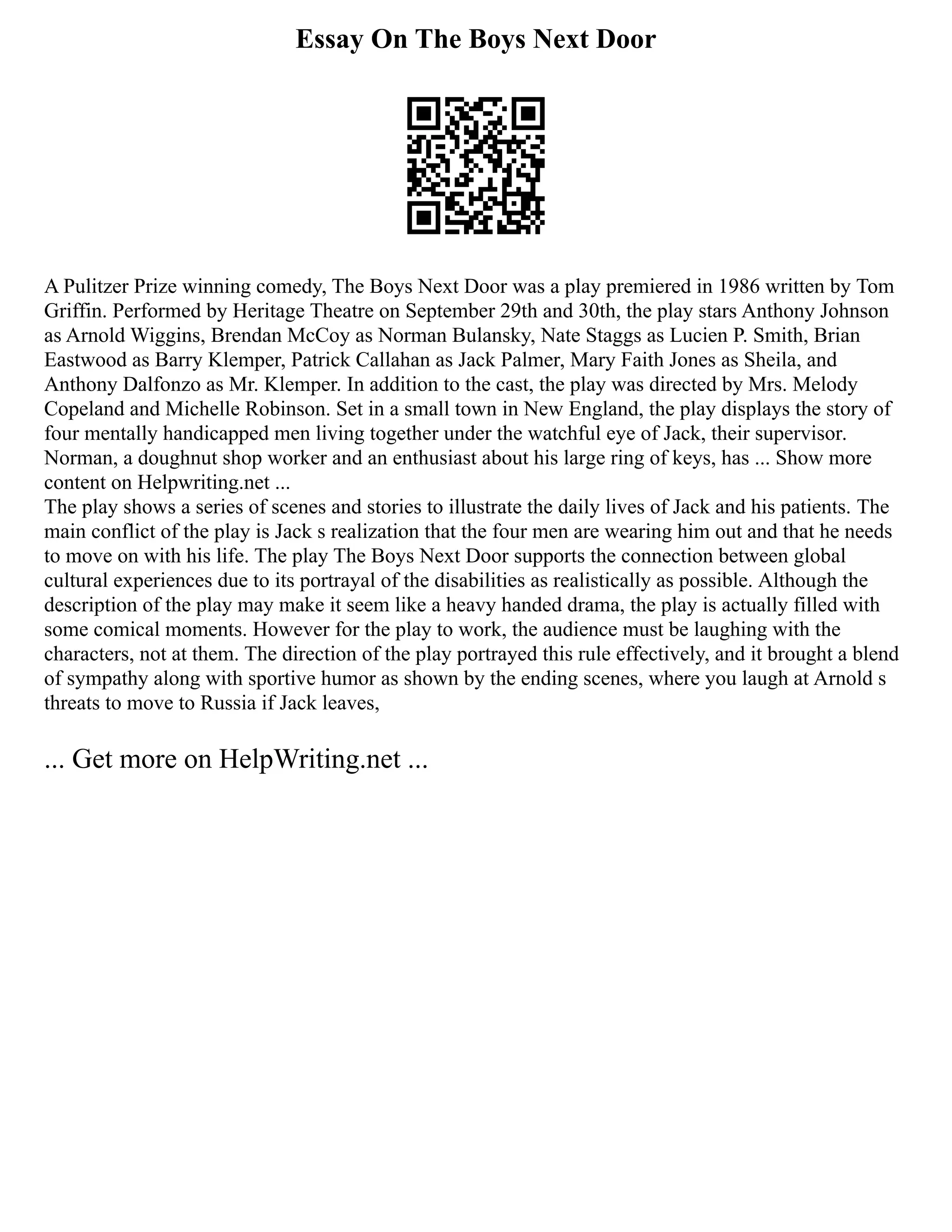 Essay On The Boys Next Door
A Pulitzer Prize winning comedy, The Boys Next Door was a play premiered in 1986 written by Tom
Griffin. Performed by Heritage Theatre on September 29th and 30th, the play stars Anthony Johnson
as Arnold Wiggins, Brendan McCoy as Norman Bulansky, Nate Staggs as Lucien P. Smith, Brian
Eastwood as Barry Klemper, Patrick Callahan as Jack Palmer, Mary Faith Jones as Sheila, and
Anthony Dalfonzo as Mr. Klemper. In addition to the cast, the play was directed by Mrs. Melody
Copeland and Michelle Robinson. Set in a small town in New England, the play displays the story of
four mentally handicapped men living together under the watchful eye of Jack, their supervisor.
Norman, a doughnut shop worker and an enthusiast about his large ring of keys, has ... Show more
content on Helpwriting.net ...
The play shows a series of scenes and stories to illustrate the daily lives of Jack and his patients. The
main conflict of the play is Jack s realization that the four men are wearing him out and that he needs
to move on with his life. The play The Boys Next Door supports the connection between global
cultural experiences due to its portrayal of the disabilities as realistically as possible. Although the
description of the play may make it seem like a heavy handed drama, the play is actually filled with
some comical moments. However for the play to work, the audience must be laughing with the
characters, not at them. The direction of the play portrayed this rule effectively, and it brought a blend
of sympathy along with sportive humor as shown by the ending scenes, where you laugh at Arnold s
threats to move to Russia if Jack leaves,
... Get more on HelpWriting.net ...
 