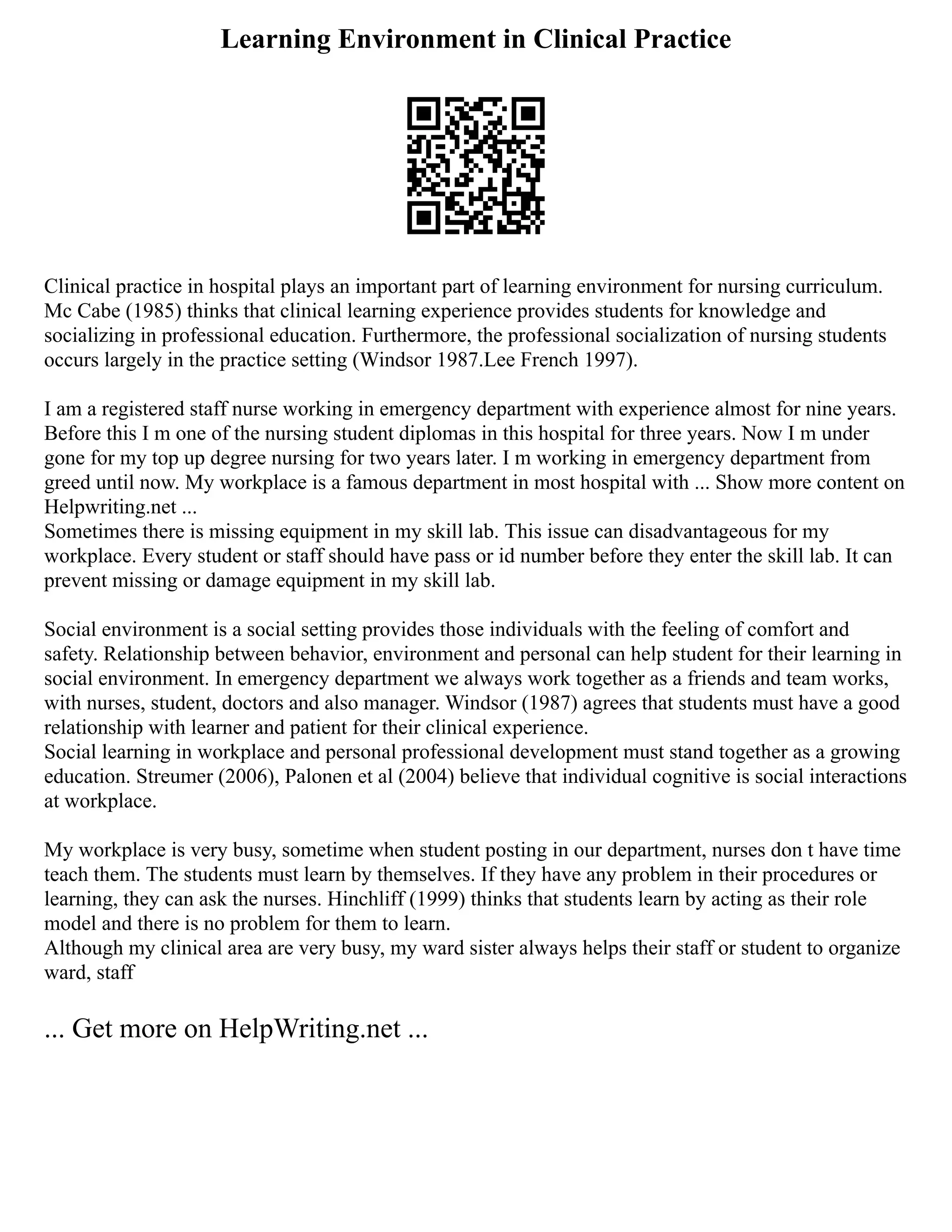 Learning Environment in Clinical Practice
Clinical practice in hospital plays an important part of learning environment for nursing curriculum.
Mc Cabe (1985) thinks that clinical learning experience provides students for knowledge and
socializing in professional education. Furthermore, the professional socialization of nursing students
occurs largely in the practice setting (Windsor 1987.Lee French 1997).
I am a registered staff nurse working in emergency department with experience almost for nine years.
Before this I m one of the nursing student diplomas in this hospital for three years. Now I m under
gone for my top up degree nursing for two years later. I m working in emergency department from
greed until now. My workplace is a famous department in most hospital with ... Show more content on
Helpwriting.net ...
Sometimes there is missing equipment in my skill lab. This issue can disadvantageous for my
workplace. Every student or staff should have pass or id number before they enter the skill lab. It can
prevent missing or damage equipment in my skill lab.
Social environment is a social setting provides those individuals with the feeling of comfort and
safety. Relationship between behavior, environment and personal can help student for their learning in
social environment. In emergency department we always work together as a friends and team works,
with nurses, student, doctors and also manager. Windsor (1987) agrees that students must have a good
relationship with learner and patient for their clinical experience.
Social learning in workplace and personal professional development must stand together as a growing
education. Streumer (2006), Palonen et al (2004) believe that individual cognitive is social interactions
at workplace.
My workplace is very busy, sometime when student posting in our department, nurses don t have time
teach them. The students must learn by themselves. If they have any problem in their procedures or
learning, they can ask the nurses. Hinchliff (1999) thinks that students learn by acting as their role
model and there is no problem for them to learn.
Although my clinical area are very busy, my ward sister always helps their staff or student to organize
ward, staff
... Get more on HelpWriting.net ...
 