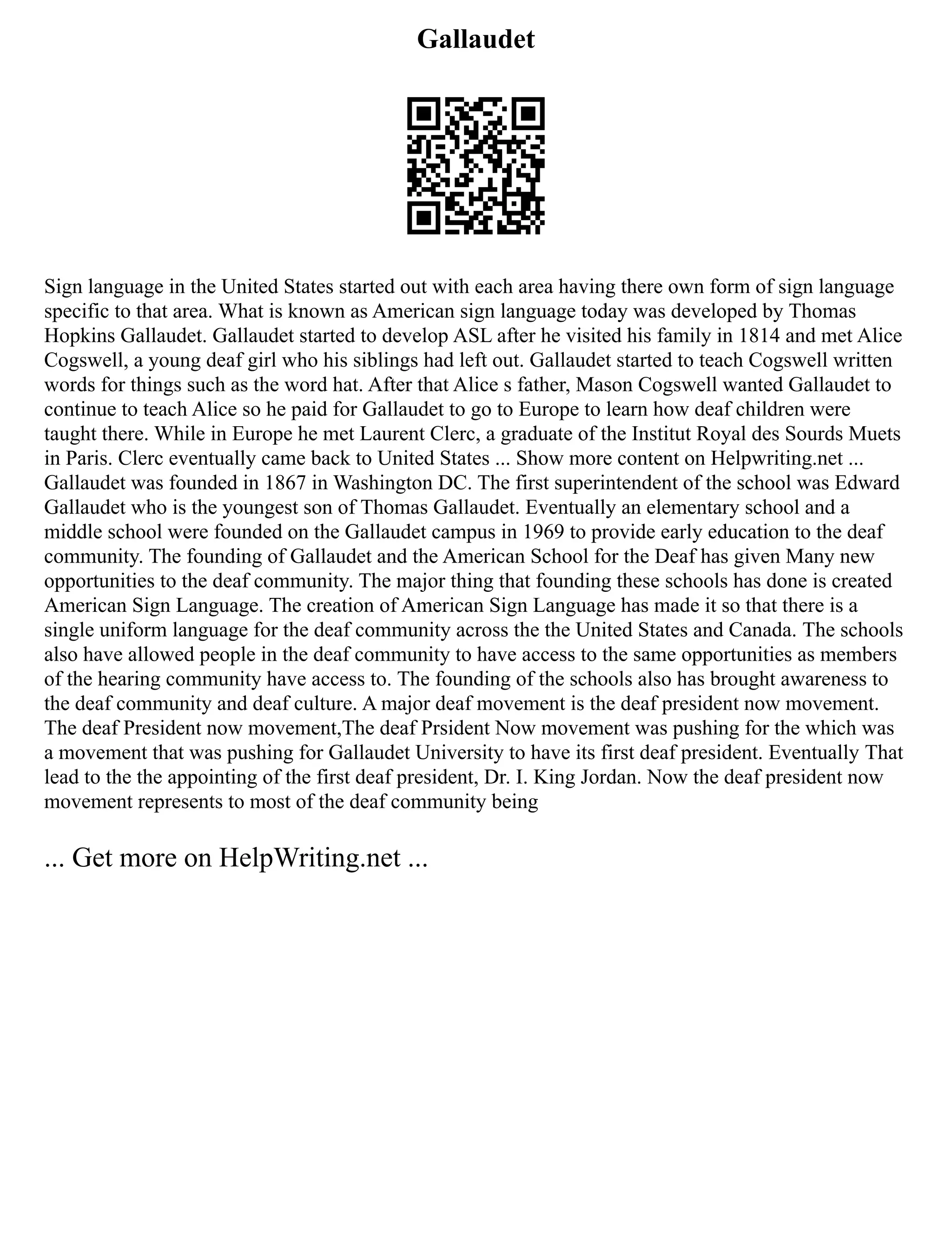 Gallaudet
Sign language in the United States started out with each area having there own form of sign language
specific to that area. What is known as American sign language today was developed by Thomas
Hopkins Gallaudet. Gallaudet started to develop ASL after he visited his family in 1814 and met Alice
Cogswell, a young deaf girl who his siblings had left out. Gallaudet started to teach Cogswell written
words for things such as the word hat. After that Alice s father, Mason Cogswell wanted Gallaudet to
continue to teach Alice so he paid for Gallaudet to go to Europe to learn how deaf children were
taught there. While in Europe he met Laurent Clerc, a graduate of the Institut Royal des Sourds Muets
in Paris. Clerc eventually came back to United States ... Show more content on Helpwriting.net ...
Gallaudet was founded in 1867 in Washington DC. The first superintendent of the school was Edward
Gallaudet who is the youngest son of Thomas Gallaudet. Eventually an elementary school and a
middle school were founded on the Gallaudet campus in 1969 to provide early education to the deaf
community. The founding of Gallaudet and the American School for the Deaf has given Many new
opportunities to the deaf community. The major thing that founding these schools has done is created
American Sign Language. The creation of American Sign Language has made it so that there is a
single uniform language for the deaf community across the the United States and Canada. The schools
also have allowed people in the deaf community to have access to the same opportunities as members
of the hearing community have access to. The founding of the schools also has brought awareness to
the deaf community and deaf culture. A major deaf movement is the deaf president now movement.
The deaf President now movement,The deaf Prsident Now movement was pushing for the which was
a movement that was pushing for Gallaudet University to have its first deaf president. Eventually That
lead to the the appointing of the first deaf president, Dr. I. King Jordan. Now the deaf president now
movement represents to most of the deaf community being
... Get more on HelpWriting.net ...
 