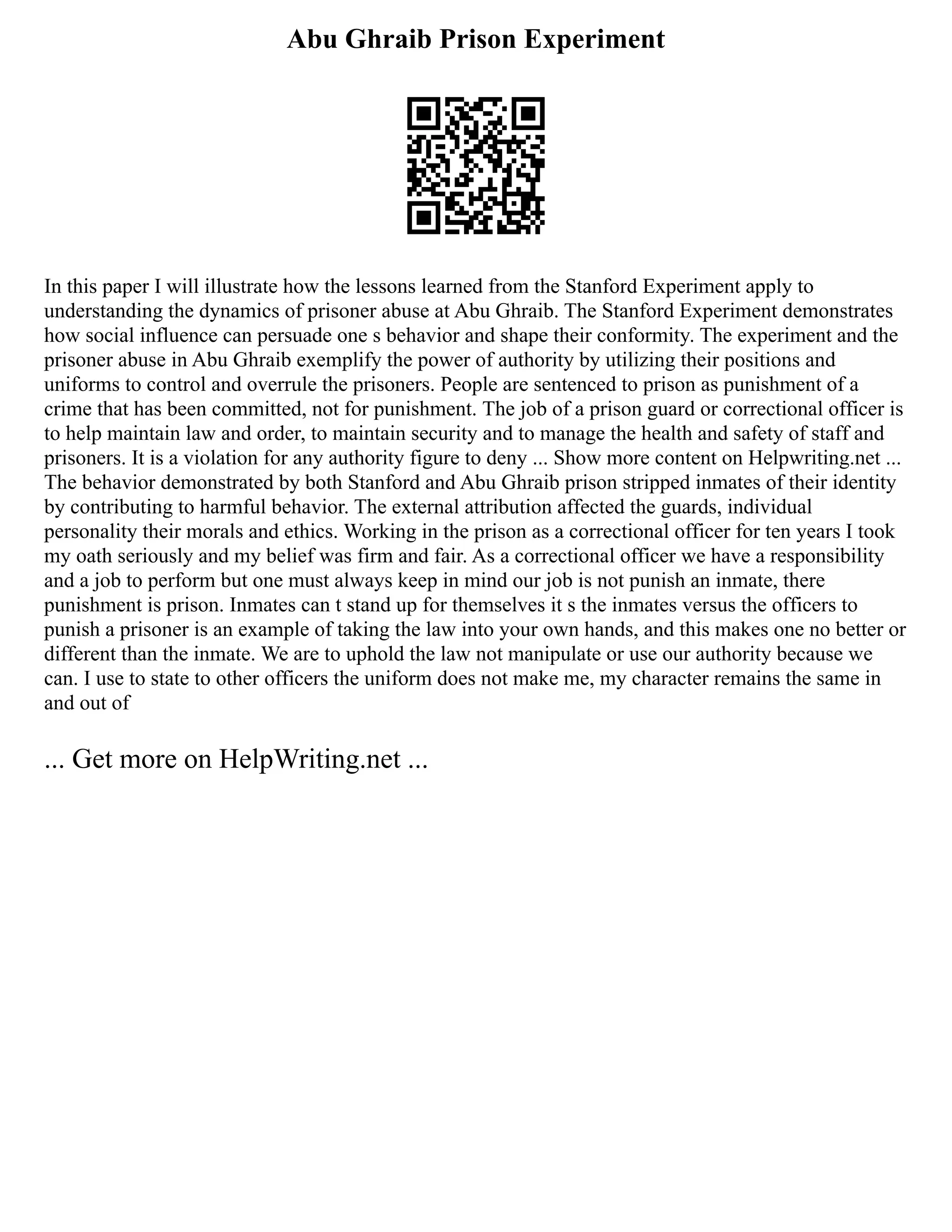 Abu Ghraib Prison Experiment
In this paper I will illustrate how the lessons learned from the Stanford Experiment apply to
understanding the dynamics of prisoner abuse at Abu Ghraib. The Stanford Experiment demonstrates
how social influence can persuade one s behavior and shape their conformity. The experiment and the
prisoner abuse in Abu Ghraib exemplify the power of authority by utilizing their positions and
uniforms to control and overrule the prisoners. People are sentenced to prison as punishment of a
crime that has been committed, not for punishment. The job of a prison guard or correctional officer is
to help maintain law and order, to maintain security and to manage the health and safety of staff and
prisoners. It is a violation for any authority figure to deny ... Show more content on Helpwriting.net ...
The behavior demonstrated by both Stanford and Abu Ghraib prison stripped inmates of their identity
by contributing to harmful behavior. The external attribution affected the guards, individual
personality their morals and ethics. Working in the prison as a correctional officer for ten years I took
my oath seriously and my belief was firm and fair. As a correctional officer we have a responsibility
and a job to perform but one must always keep in mind our job is not punish an inmate, there
punishment is prison. Inmates can t stand up for themselves it s the inmates versus the officers to
punish a prisoner is an example of taking the law into your own hands, and this makes one no better or
different than the inmate. We are to uphold the law not manipulate or use our authority because we
can. I use to state to other officers the uniform does not make me, my character remains the same in
and out of
... Get more on HelpWriting.net ...
 