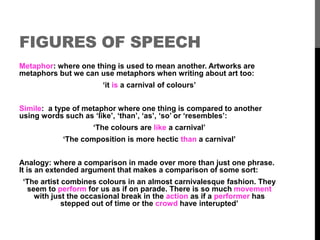 FIGURES OF SPEECH 
Metaphor: where one thing is used to mean another. Artworks are 
metaphors but we can use metaphors when writing about art too: 
‘it is a carnival of colours’ 
Simile: a type of metaphor where one thing is compared to another 
using words such as ‘like’, ‘than’, ‘as’, ‘so’ or ‘resembles’: 
‘The colours are like a carnival’ 
‘The composition is more hectic than a carnival’ 
Analogy: where a comparison in made over more than just one phrase. 
It is an extended argument that makes a comparison of some sort: 
‘The artist combines colours in an almost carnivalesque fashion. They 
seem to perform for us as if on parade. There is so much movement 
with just the occasional break in the action as if a performer has 
stepped out of time or the crowd have interupted’ 
 