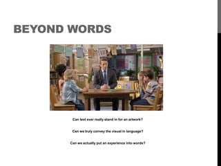 BEYOND WORDS 
Can text ever really stand in for an artwork? 
Can we truly convey the visual in language? 
Can we actually put an experience into words? 
 