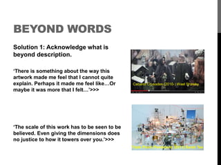 BEYOND WORDS 
Solution 1: Acknowledge what is 
beyond description. 
‘There is something about the way this 
artwork made me feel that I cannot quite 
explain. Perhaps it made me feel like…Or 
maybe it was more that I felt…’>>> 
‘The scale of this work has to be seen to be 
believed. Even giving the dimensions does 
no justice to how it towers over you.’>>> 
Cabaret Crusades (2010-) Wael Shawky 
Triple Point (Pendulum) (2013) Sarah Tse 
 