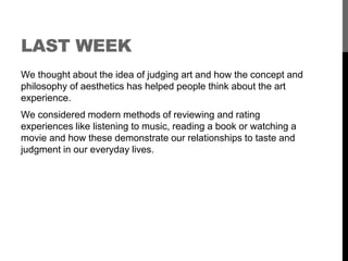 LAST WEEK 
We thought about the idea of judging art and how the concept and 
philosophy of aesthetics has helped people think about the art 
experience. 
We considered modern methods of reviewing and rating 
experiences like listening to music, reading a book or watching a 
movie and how these demonstrate our relationships to taste and 
judgment in our everyday lives. 
 