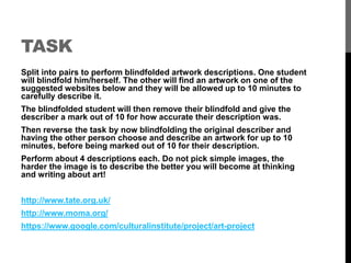 TASK 
Split into pairs to perform blindfolded artwork descriptions. One student 
will blindfold him/herself. The other will find an artwork on one of the 
suggested websites below and they will be allowed up to 10 minutes to 
carefully describe it. 
The blindfolded student will then remove their blindfold and give the 
describer a mark out of 10 for how accurate their description was. 
Then reverse the task by now blindfolding the original describer and 
having the other person choose and describe an artwork for up to 10 
minutes, before being marked out of 10 for their description. 
Perform about 4 descriptions each. Do not pick simple images, the 
harder the image is to describe the better you will become at thinking 
and writing about art! 
http://www.tate.org.uk/ 
http://www.moma.org/ 
https://www.google.com/culturalinstitute/project/art-project 
 