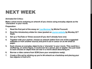 NEXT WEEK 
Animated Art Critics: 
Make a short movie analyzing an artwork of you choice using everyday objects as the 
‘characters’ in your movie. 
Preparation: 
1. Read the first part of the essay on ‘Las Meninas’ by Michel Foucault. 
2. Read the introductory slides for class (posted on course website by Monday 22nd 
Sept). 
3. Set up a YouTube or Vimeo account (if you don’t already have one) 
4. Together with your partner, choose an artwork (either from one of the suggested 
websites or from another source) and print it out in colour on an A4 sheet of. 
paper. 
5. Each choose an everyday object to be a ‘character’ in your movie. This could be a 
stuffed toy, an action figure, it could even be a pencil, pen or stapler. You just need 
to each choose an object that can star in a movie about describing art. 
6. Borrow a video camera from SCM (have your smartphone ready). 
7. Create a film set by sticking up you're A4 artwork as a backdrop and placing your 
two objects in front of it. 
 
