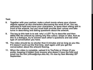 Task: 
8. Together with your partner, make a short movie where your chosen 
objects appear as two characters discussing the work of art. You are 
welcome to hold and move your characters, or leave them sitting still in 
front of the artwork, but you must both provide their voices and take 
turns in describing and asking questions about the artwork. 
9. The key to this task is to ask ‘why’ a LOT! Try to describe and then 
ANALYSE the artwork by asking why this colour, shape or idea. And as 
this is a dialogue, try to answer each other’s questions and see what 
type of conversation you have. 
10. The video should be no shorter than 6 minutes and as long as you like. 
If it doesn’t work out the first time, start again until you get the 
conversation about the artwork flowing. 
11. When the video is complete, upload it to YouTube or Vimeo (if you 
prefer, keeping it hidden from anyone who doesn’t have the link) and 
email me the link (clfrost@cityu.edu.hk). It’s due by 9am Monday 29th 
September. 
 