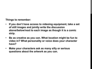 Things to remember: 
• If you don’t have access to videoing equipment, take a set 
of still images and jointly write the discussion 
above/below/next to each image as though it is a comic 
strip. 
• Be as creative as you can. What location might be fun to 
video in? What personality or voice does your character 
have? 
• Make your characters ask as many silly or serious 
questions about the artwork as you can. 
