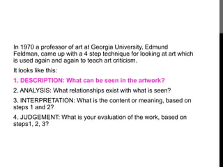 In 1970 a professor of art at Georgia University, Edmund 
Feldman, came up with a 4 step technique for looking at art which 
is used again and again to teach art criticism. 
It looks like this: 
1. DESCRIPTION: What can be seen in the artwork? 
2. ANALYSIS: What relationships exist with what is seen? 
3. INTERPRETATION: What is the content or meaning, based on 
steps 1 and 2? 
4. JUDGEMENT: What is your evaluation of the work, based on 
steps1, 2, 3? 
 