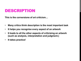 DESCRIPTION 
This is the cornerstone of art criticism… 
• Many critics think description is the most important task 
• It helps you recognise every aspect of an artwork 
• It leads to all the other aspects of criticising an artwork 
(such as analysis, interpretation and judgment.) 
• It takes practice! 
 