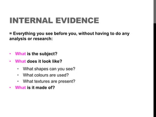 INTERNAL EVIDENCE 
= Everything you see before you, without having to do any 
analysis or research: 
• What is the subject? 
• What does it look like? 
• What shapes can you see? 
• What colours are used? 
• What textures are present? 
• What is it made of? 
 