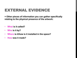 EXTERNAL EVIDENCE 
= Other pieces of information you can gather specifically 
relating to the physical presence of the artwork: 
• What is it called? 
• Who is it by? 
• Where is it/how is it installed in the space? 
• How was it made? 
 