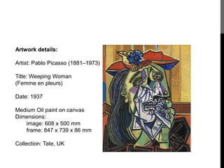 Artwork details: 
Artist: Pablo Picasso (1881–1973) 
Title: Weeping Woman 
(Femme en pleurs) 
Date: 1937 
Medium Oil paint on canvas 
Dimensions: 
image: 608 x 500 mm 
frame: 847 x 739 x 86 mm 
Collection: Tate, UK 
 