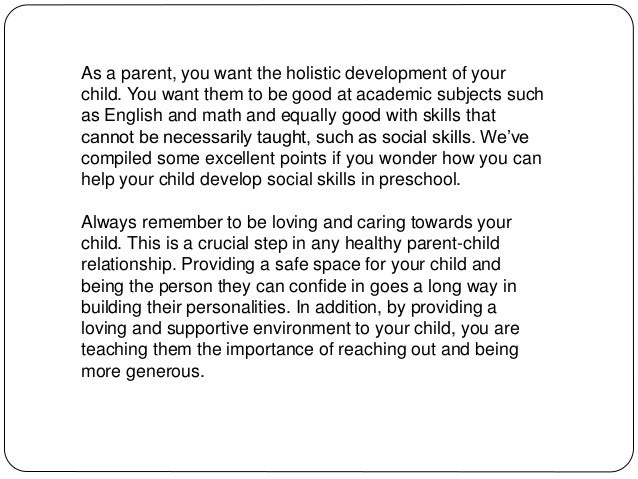 As a parent, you want the holistic development of your
child. You want them to be good at academic subjects such
as English and math and equally good with skills that
cannot be necessarily taught, such as social skills. We’ve
compiled some excellent points if you wonder how you can
help your child develop social skills in preschool.
Always remember to be loving and caring towards your
child. This is a crucial step in any healthy parent-child
relationship. Providing a safe space for your child and
being the person they can confide in goes a long way in
building their personalities. In addition, by providing a
loving and supportive environment to your child, you are
teaching them the importance of reaching out and being
more generous.
 