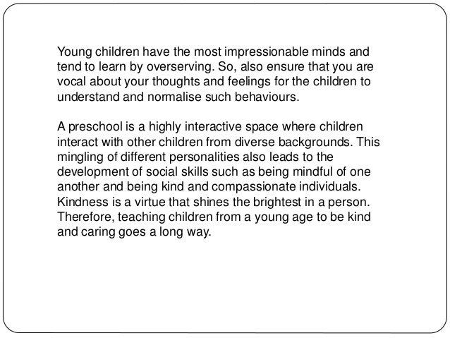 Young children have the most impressionable minds and
tend to learn by overserving. So, also ensure that you are
vocal about your thoughts and feelings for the children to
understand and normalise such behaviours.
A preschool is a highly interactive space where children
interact with other children from diverse backgrounds. This
mingling of different personalities also leads to the
development of social skills such as being mindful of one
another and being kind and compassionate individuals.
Kindness is a virtue that shines the brightest in a person.
Therefore, teaching children from a young age to be kind
and caring goes a long way.
 