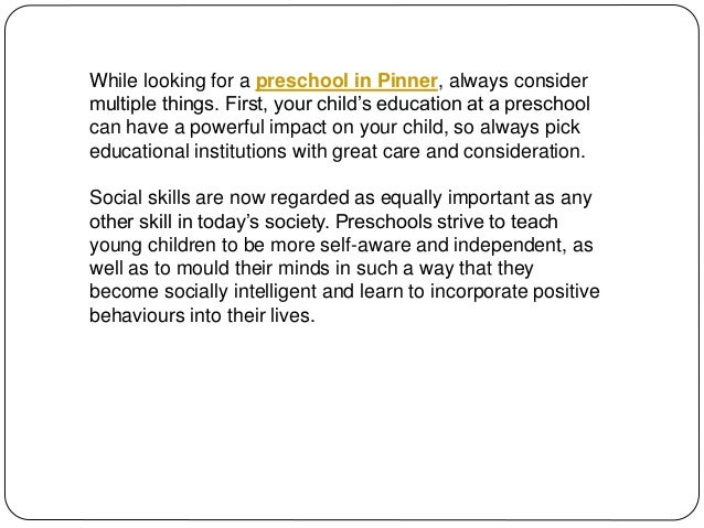 While looking for a preschool in Pinner, always consider
multiple things. First, your child’s education at a preschool
can have a powerful impact on your child, so always pick
educational institutions with great care and consideration.
Social skills are now regarded as equally important as any
other skill in today’s society. Preschools strive to teach
young children to be more self-aware and independent, as
well as to mould their minds in such a way that they
become socially intelligent and learn to incorporate positive
behaviours into their lives.
 