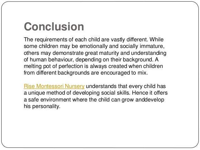Conclusion
The requirements of each child are vastly different. While
some children may be emotionally and socially immature,
others may demonstrate great maturity and understanding
of human behaviour, depending on their background. A
melting pot of perfection is always created when children
from different backgrounds are encouraged to mix.
Rise Montessori Nursery understands that every child has
a unique method of developing social skills. Hence it offers
a safe environment where the child can grow anddevelop
his personality.
 