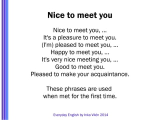 Nice to meet you 
Nice to meet you, ... 
It's a pleasure to meet you. 
(I'm) pleased to meet you, … 
Happy to meet you, … 
It's very nice meeting you, … 
Good to meet you. 
Pleased to make your acquaintance. 
These phrases are used 
when met for the first time. 
Everyday English by Inka Vilén 2014 
 