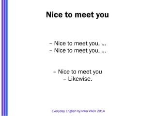Nice to meet you 
– Nice to meet you, … 
– Nice to meet you, … 
– Nice to meet you 
– Likewise. 
Everyday English by Inka Vilén 2014 
 