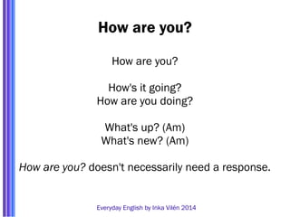 How are you? 
How are you? 
How's it going? 
How are you doing? 
What's up? (Am) 
What's new? (Am) 
How are you? doesn't necessarily need a response. 
Everyday English by Inka Vilén 2014 
 
