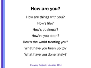 How are you? 
How are things with you? 
How's life? 
How's business? 
How've you been? 
How's the world treating you? 
What have you been up to? 
What have you done lately? 
Everyday English by Inka Vilén 2014 
 
