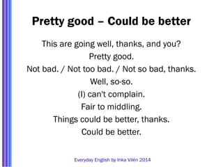 Pretty good – Could be better 
This are going well, thanks, and you? 
Pretty good. 
Not bad. / Not too bad. / Not so bad, thanks. 
Well, so-so. 
(I) can't complain. 
Fair to middling. 
Things could be better, thanks. 
Could be better. 
Everyday English by Inka Vilén 2014 
