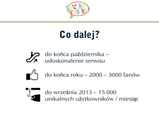 Co dalej?
do końca października –
udoskonalenie serwisu

do końca roku – 2000 – 3000 fanów


do września 2013 – 15 000
unikalnych użytkowników / miesiąc
 