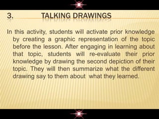 3. TALKING DRAWINGS
In this activity, students will activate prior knowledge
by creating a graphic representation of the topic
before the lesson. After engaging in learning about
that topic, students will re-evaluate their prior
knowledge by drawing the second depiction of their
topic. They will then summarize what the different
drawing say to them about what they learned.
 