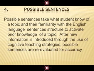 4. POSSIBLE SENTENCES
Possible sentences take what student know of
a topic and their familiarity with the English
language sentences structure to activate
prior knowledge of a topic. After new
information is introduced through the use of
cognitive teaching strategies, possible
sentences are re-evaluated for accuracy
 